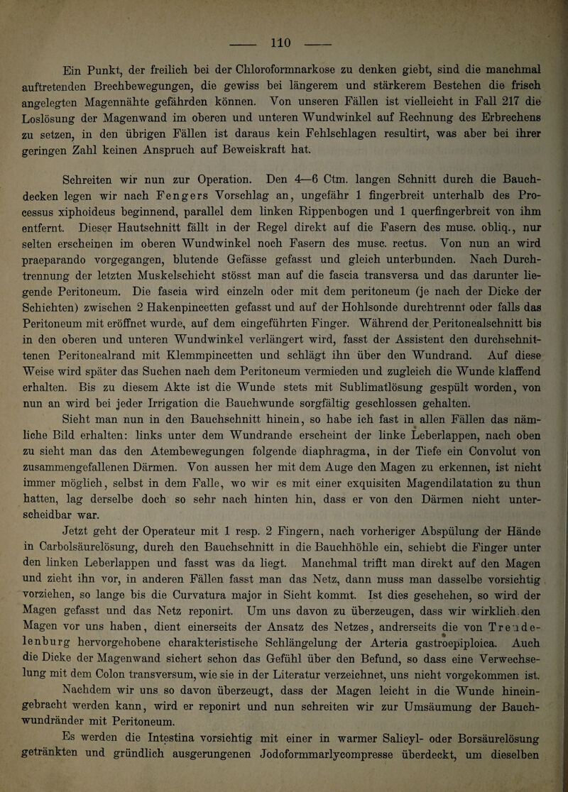 \ Ein Punkt, der freilich bei der Ckloroformnarkose zu denken giebt, sind die manchmal auftretenden Brechbewegungen, die gewiss bei längerem und stärkerem Bestehen die frisch angelegten Magennähte gefährden können. Von unseren Fällen ist vielleicht in Fall 217 die Loslösung der Magenwand im oberen und unteren Wundwinkel auf Rechnung des Erbrechens zu setzen, in den übrigen Fällen ist daraus kein Fehlschlagen resultirt, was aber hei ihrer geringen Zahl keinen Anspruch auf Beweiskraft hat. Schreiten wir nun zur Operation. Den 4—6 Ctm. langen Schnitt durch die Bauch¬ decken legen wir nach Fengers Vorschlag an, ungefähr 1 fingerbreit unterhalb des Pro¬ cessus xiphoideus beginnend, parallel dem linken Rippenbogen und 1 querfingerbreit von ihm entfernt. Dieser Hautschnitt fällt in der Regel direkt auf die Fasern des musc. obliq., nur selten erscheinen im oberen Wundwinkel noch Fasern des musc. rectus. Von nun an wird praeparando vorgegangen, blutende Gefässe gefasst und gleich unterbunden. Nach Durch¬ trennung der letzten Muskelschicht stösst man auf die fascia transversa und das darunter lie¬ gende Peritoneum. Die fascia wird einzeln oder mit dem peritoneum (je nach der Dicke der Schichten) zwischen 2 Hakenpincetten gefasst und auf der Hohlsonde durchtrennt oder falls das Peritoneum mit eröffnet wurde, auf dem eingeführten Finger. Während der Peritonealschnitt bis in den oberen und unteren Wundwinkel verlängert wird, fasst der Assistent den durchschnit¬ tenen Peritonealrand mit Klemmpincetten und schlägt ihn über den Wundrand. Auf diese Weise wird später das Suchen nach dem Peritoneum vermieden und zugleich die Wunde klaffend erhalten. Bis zu diesem Akte ist die Wunde stets mit Sublimatlösung gespült worden, von nun an wird bei jeder Irrigation die Bauch wunde sorgfältig geschlossen gehalten. Sieht man nun in den Bauchschnitt hinein, so habe ich fast in allen Fällen das näm¬ liche Bild erhalten: links unter dem Wundrande erscheint der linke Leberlappen, nach oben zu sieht man das den Atembewegungen folgende diaphragma, in der Tiefe ein Convolut von zusammengefallenen Därmen. Von aussen her mit dem Auge den Magen zu erkennen, ist nicht immer möglich, selbst in dem Falle, wo wir es mit einer exquisiten Magendilatation zu thun hatten, lag derselbe doch so sehr nach hinten hin, dass er von den Därmen nicht unter¬ scheidbar war. Jetzt geht der Operateur mit 1 resp. 2 Fingern, nach vorheriger Abspülung der Hände in Carbolsäurelösung, durch den Bauchschnitt in die Bauchhöhle ein, schiebt die Finger unter den linken Leberlappen und fasst was da liegt. Manchmal trifft man direkt auf den Magen und zieht ihn vor, in anderen Fällen fasst man das Netz, dann muss man dasselbe vorsichtig vorziehen, so lange bis die Curvatura major in Sicht kommt. Ist dies geschehen, so wird der Magen gefasst und das Netz reponirt. Um uns davon zu überzeugen, dass wir wirklich.den Magen vor uns haben, dient einerseits der Ansatz des Netzes, andrerseits die von Tr ende- lenburg hervorgehobene charakteristische Schlängelung der Arteria gastroepiploica. Auch die Dicke der Magenwand sichert schon das Gefühl über den Befund, so dass eine Verwechse¬ lung mit dem Colon transversum, wie sie in der Literatur verzeichnet, uns nicht vorgekommen ist. Nachdem wir uns so davon überzeugt, dass der Magen leicht in die Wunde hinein¬ gebracht werden kann, wird er reponirt und nun schreiten wir zur Umsäumung der Bauch¬ wundränder mit Peritoneum. Es werden die Intestina vorsichtig mit einer in warmer Salicyl- oder Borsäurelösung getränkten und gründlich ausgerungenen Jodoformmarlycompresse überdeckt, um dieselben