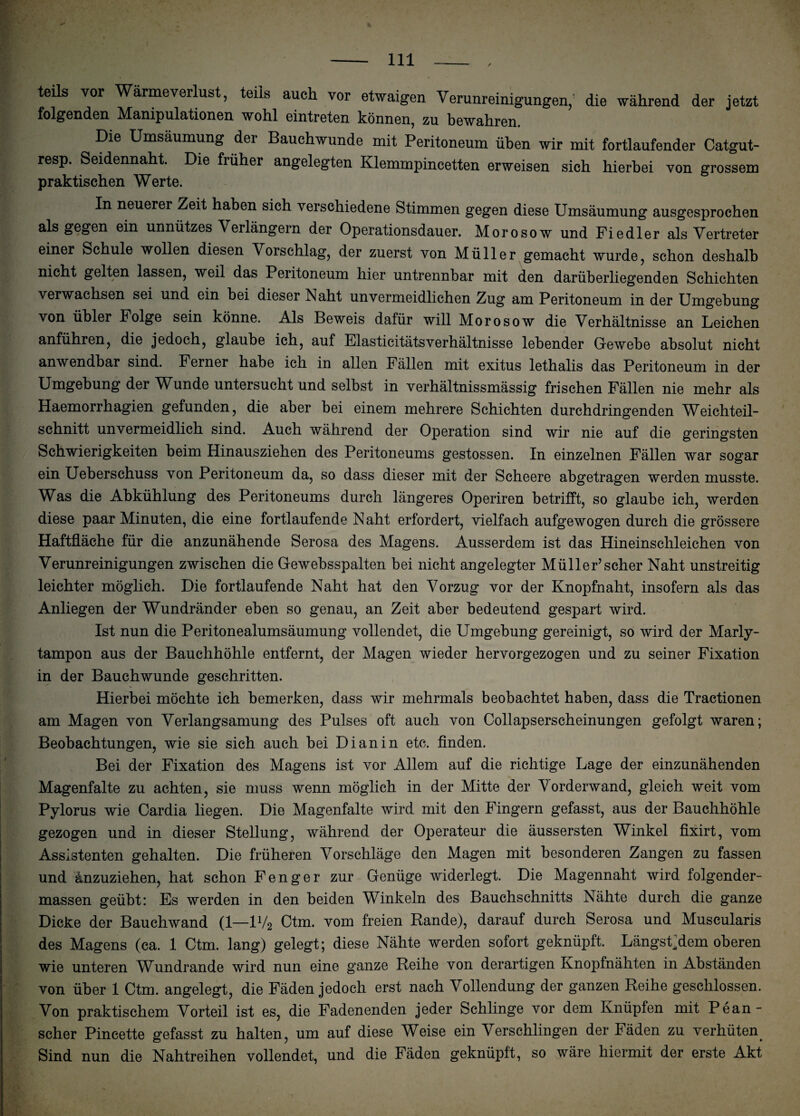 teils vor Wärmeverlust, teils auch vor etwaigen Verunreinigungen,’ die während der jetzt folgenden Manipulationen wohl eintreten können, zu bewahren. Die Umsäumung der Bauchwunde mit Peritoneum üben wir mit fortlaufender Catgut- resp. Seidennaht. Die früher angelegten Klemmpincetten erweisen sich hierbei von grossem praktischen Werte. In neuerer Zeit haben sich verschiedene Stimmen gegen diese Umsäumung ausgesprochen als gegen ein unnützes Verlängern der Operationsdauer. Morosow und Fiedler als Vertreter einer Schule wollen diesen Vorschlag, der zuerst von Müller gemacht wurde, schon deshalb nicht gelten lassen, weil das Peritoneum hier untrennbar mit den darüberliegenden Schichten verwachsen sei und ein bei dieser Naht unvermeidlichen Zug am Peritoneum in der Umgebung von übler Folge sein könne. Als Beweis dafür will Morosow die Verhältnisse an Leichen anführen, die jedoch, glaube ich, auf ElasticitätsVerhältnisse lebender Gewebe absolut nicht anwendbar sind. Ferner habe ich in allen Fällen mit exitus lethalis das Peritoneum in der Umgebung der Wunde untersucht und selbst in verhältnissmässig frischen Fällen nie mehr als Haemorrhagien gefunden, die aber bei einem mehrere Schichten durchdringenden Weichteil¬ schnitt unvermeidlich sind. Auch während der Operation sind wir nie auf die geringsten Schwierigkeiten beim Hinausziehen des Peritoneums gestossen. In einzelnen Fällen war sogar ein Ueberschuss von Peritoneum da, so dass dieser mit der Scheere abgetragen werden musste. Was die Abkühlung des Peritoneums durch längeres Operiren betrifft, so glaube ich, werden diese paar Minuten, die eine fortlaufende Naht erfordert, vielfach aufgewogen durch die grössere Haftfläche für die anzunähende Serosa des Magens. Ausserdem ist das Hineinschleichen von Verunreinigungen zwischen die Gewebsspalten bei nicht angelegter Müller’scher Naht unstreitig leichter möglich. Die fortlaufende Naht hat den Vorzug vor der Knopfnaht, insofern als das Anliegen der Wundränder eben so genau, an Zeit aber bedeutend gespart wird. Ist nun die Peritonealumsäumung vollendet, die Umgebung gereinigt, so wird der Marly¬ tampon aus der Bauchhöhle entfernt, der Magen wieder hervorgezogen und zu seiner Fixation in der Bauchwunde geschritten. Hierbei möchte ich bemerken, dass wir mehrmals beobachtet haben, dass die Tractionen am Magen von Verlangsamung des Pulses oft auch von Collapserscheinungen gefolgt waren; Beobachtungen, wie sie sich auch bei Di an in etc. finden. Bei der Fixation des Magens ist vor Allem auf die richtige Lage der einzunähenden Magenfalte zu achten, sie muss wenn möglich in der Mitte der Vorderwand, gleich weit vom Pylorus wie Cardia liegen. Die Magenfalte wird mit den Fingern gefasst, aus der Bauchhöhle gezogen und in dieser Stellung, während der Operateur die äussersten Winkel fixirt, vom Assistenten gehalten. Die früheren Vorschläge den Magen mit besonderen Zangen zu fassen und änzuziehen, hat schon Fenger zur Genüge widerlegt. Die Magennaht wird folgender- massen geübt: Es werden in den beiden Winkeln des Bauchschnitts Nähte durch die ganze Dicke der Bauchwand (1—1V2 Ctm. vom freien Rande), darauf durch Serosa und Muscularis des Magens (ca. 1 Ctm. lang) gelegt; diese Nähte werden sofort geknüpft. Längstem oberen wie unteren Wundrande wird nun eine ganze Reihe von derartigen Knopfnähten in Abständen von über 1 Ctm. angelegt, die Fäden jedoch erst nach Vollendung der ganzen Reihe geschlossen. Von praktischem Vorteil ist es, die Fadenenden jeder Schlinge vor dem Knüpfen mit Pean- scher Pincette gefasst zu halten, um auf diese Weise ein Verschlingen der Fäden zu verhüten. Sind nun die Nahtreihen vollendet, und die Fäden geknüpft, so wäre hiermit der erste Akt