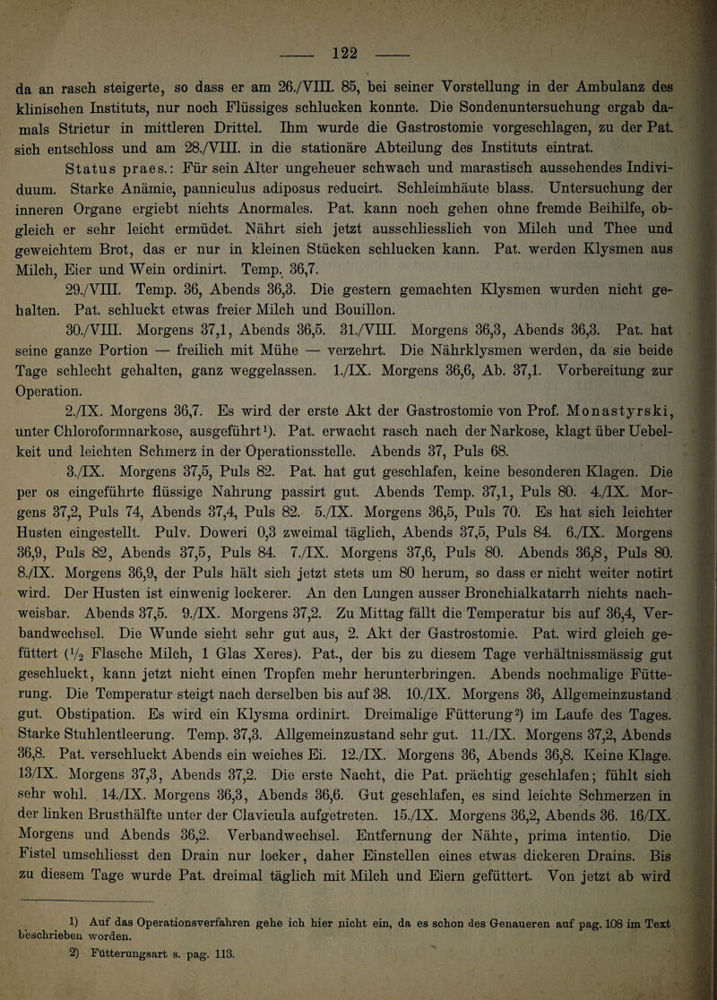 da an rasch steigerte, so dass er am 26./VIII. 85, bei seiner Vorstellung in der Ambulanz des klinischen Instituts, nur noch Flüssiges schlucken konnte. Die Sondenuntersuchung ergab da¬ mals Strictur in mittleren Drittel. Ihm wurde die Gastrostomie vorgeschlagen, zu der Pat. sich entschloss und am 28./VIII. in die stationäre Abteilung des Instituts eintrat. Status praes.: Für sein Alter ungeheuer schwach und marastisch aussehendes Indivi¬ duum. Starke Anämie, panniculus adiposus reducirt. Schleimhäute blass. Untersuchung der inneren Organe ergiebt nichts Anormales. Pat. kann noch gehen ohne fremde Beihilfe, ob¬ gleich er sehr leicht ermüdet. Nährt sich jetzt ausschliesslich von Milch und Thee und geweichtem Brot, das er nur in kleinen Stücken schlucken kann. Pat. werden Klysmen aus Milch, Eier und Wein ordinirt. Temp. 36,7. 29. /VIII. Temp. 36, Abends 36,3. Die gestern gemachten Klysmen wurden nicht ge¬ halten. Pat. schluckt etwas freier Milch und Bouillon. 30. /VIII. Morgens 37,1, Abends 36,5. 31./VIII. Morgens 36,3, Abends 36,3. Pat. hat seine ganze Portion — freilich mit Mühe — verzehrt. Die Nährklysmen werden, da sie beide Tage schlecht gehalten, ganz weggelassen. l./IX. Morgens 36,6, Ab. 37,1. Vorbereitung zur Operation. 2. /IX. Morgens 36,7. Es wird der erste Akt der Gastrostomie von Prof. Monastyrski, unter Chloroformnarkose, ausgeführt1)- Pat. erwacht rasch nach der Narkose, klagt über Uebel- keit und leichten Schmerz in der Operationsstelle. Abends 37, Puls 68. 3. /IX. Morgens 37,5, Puls 82. Pat. hat gut geschlafen, keine besonderen Klagen. Die per os eingeführte flüssige Nahrung passirt gut. Abends Temp. 37,1, Puls 80. 4./IX. Mor¬ gens 37,2, Puls 74, Abends 37,4, Puls 82. 5./IX. Morgens 36,5, Puls 70. Es hat sich leichter Husten eingestellt, Pulv. Doweri 0,3 zweimal täglich, Abends 37,5, Puls 84. 6./IX. Morgens 36,9, Puls 82, Abends 37,5, Puls 84. 7./IX. Morgens 37,6, Puls 80. Abends 36,8, Puls 80. 8./IX. Morgens 36,9, der Puls hält sich jetzt stets um 80 herum, so dass er nicht weiter notirt wird. Der Husten ist einwenig lockerer. An den Lungen ausser Bronchialkatarrh nichts nach¬ weisbar. Abends 37,5. 9./IX. Morgens 37,2. Zu Mittag fällt die Temperatur bis auf 36,4, Ver¬ bandwechsel. Die Wunde sieht sehr gut aus, 2. Akt der Gastrostomie. Pat. wird gleich ge¬ füttert (V2 Flasche Milch, 1 Glas Xeres). Pat., der bis zu diesem Tage verhältnissmässig gut geschluckt, kann jetzt nicht einen Tropfen mehr herunterbringen. Abends nochmalige Fütte¬ rung. Die Temperatur steigt nach derselben bis auf 38. 10./IX. Morgens 36, Allgemeinzustand gut. Obstipation. Es wird ein Klysma ordinirt. Dreimalige Fütterung2) im Laufe des Tages. Starke Stuhlentleerung. Temp. 37,3. Allgemeinzustand sehr gut. 1 l./IX. Morgens 37,2, Abends 36,8. Pat. verschluckt Abends ein weiches Ei. 12./IX. Morgens 36, Abends 36,8. Keine Klage. 13/IX. Morgens 37,3, Abends 37,2. Die erste Nacht, die Pat. prächtig geschlafen; fühlt sich sehr wohl. 14./IX. Morgens 36,3, Abends 36,6. Gut geschlafen, es sind leichte Schmerzen in der linken Brusthälfte unter der Clavicula aufgetreten. 15./IX. Morgens 36,2, Abends 36. 16/IX. Morgens und Abends 36,2. Verbandwechsel. Entfernung der Nähte, prima intentio. Die Fistel umschliesst den Drain nur locker, daher Einstellen eines etwas dickeren Drains. Bis zu diesem Tage wurde Pat. dreimal täglich mit Milch und Eiern gefüttert. Von jetzt ab wird 1) Auf das Operationsverfahren gehe ich hier nicht ein, da es schon des Genaueren auf pag. 108 im Text beschrieben worden. 2) Fütterungsart s. pag. 113.