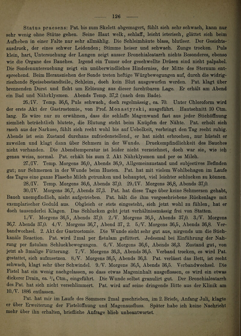 Status praesens: Pat. bis zum Skelett abgemagert, fühlt sich sehr schwach, kann nur sehr wenig ohne Stütze gehen. Seine Haut welk, schlaff, leicht icterisch, glättet sich beim Aufheben in einer Falte nur sehr allmählig. Die Schleimhäute blass, blutleer. Der Gesichts¬ ausdruck, der eines schwer Leidenden; Stimme heiser und schwach. Zunge trocken. Puls klein, hart, Untersuchung der Lungen zeigt ausser Bronchialcatarrh nichts Besonderes, ebenso wie die Organe des Bauches. Irgend ein Tumor oder geschwellte Drüsen sind nicht palpabel. Die Sondenuntersuchung zeigt ein unüberwindliches Hinderniss, der Mitte des Sternum ent¬ sprechend. Beim Herausziehen der Sonde treten heftige Würgbewegungen auf, durch die widrig¬ riechende Speisebestandteile, Schleim, doch kein Blut ausgeworfen werden. Pat. klagt über brennenden Durst und fleht um Erlösung aus dieser furchtbaren Lage. Er erhält am Abend ein Bad und Nährklysmen. Abends Temp. 37,2 (nach dem Bade). 26. /IV. Temp. 36,6, Puls schwach, doch regelmässig, ca. 70. Unter Chloroform wird der erste Akt der Gastrostomie, von Prof. Monastyrski, ausgeführt. Hautschnitt 10 Ctm. lang. Es wäre nur zu erwähnen, dass die schlaffe Magen wand fast aus jeder Stichöffnung ziemlich beträchtlich blutete, die Blutung steht beim Knüpfen der Nähte. Pat. erholt sich rasch aus der Narkose, fühlt sich recht wohl bis auf Uebelkeit, verbringt den Tag recht ruhig. Abends ist sein Zustand durchaus zufriedenstellend, er hat nicht erbrochen, nur hüstelt er zuweilen und klagt dann über Schmerz in der Wunde. Druckempfindlichkeit des Bauches nicht vorhanden. Die Abendtemperatur ist leider nicht verzeichnet, doch war sie, wie ich genau weiss, normal. Pat. erhält bis zum 2. Akt Nährklysmen und per os Milch. 27. /IY. Temp. Morgens 36,0, Abends 36,9, Allgemeinzustand und subjectives Befinden gut; nur Schmerzen in der Wunde beim Husten. Pat. hat mit vielem Wohlbehagen im Laufe des Tages eine ganze Flasche Milch getrunken und behauptet, viel leichter schlucken zu können. 28. /IV. Temp. Morgens 36,6, Abends 37,0. 29./TV. Morgens 36,8, Abends 37,0. 30./IV. Morgens 36,7, Abends 37,3. Pat. hat diese Tage über keine Schmerzen gehabt, Bauch unempfindlich, nicht aufgetrieben. Pat. hält die ihm vorgeschriebene Rückenlage mit exemplarischer Geduld aus. Obgleich er stets eingesteht, sich jetzt wohl zu fühlen, hat er doch tausenderlei Klagen. Das Schlucken geht jetzt verhältnissmässig frei von Statten. l./Y. Morgens 36,5, Abends 37,0. 2./V. Morgens 36,5, Abends 37,0. 3./Y. Morgens 36,7. Abends 37,0. 4./Y. Morgens 36,7, Abend 37, 2. 5./Y. Morgens 36,5, Abends 36,8. Ver¬ bandwechsel. 2. Akt der Gastrostomie. Die Wunde sieht sehr gut aus, nirgends um die Stich¬ kanäle Reaction. Pat. wird 2 mal per fistulam gefüttert. Jedesmal bei Einführung der Nah¬ rung per fistulam Schluckbewegungen. 6./V. Morgens 36,6, Abends 36,3. Zustand gut, von jetzt ab 3malige Fütterung. 7./Y. Morgens 36,3, Abends 36,5. Verband trocken, es wird Pat. gestattet, sich aufzusetzen. 8./Y. Morgens 36,5, Abends 36,3. Pat. verlässt das Bett, ist recht schwach, klagt sehr über Schwindel. 9./Y. Morgens 36,5, Abends 36,5. Verbandwechsel. Die Fistel hat ein wenig nachgelassen, so dass etwas Mageninhalt ausgeflossen, es wird ein etwas dickerer Drain, ca. 3/4 Ctm., eingeführt. Die Wunde selbst granulirt gut. Der Bronchialcatarrh des Pat. hat sich nicht verschlimmert. Pat. wird auf seine dringende Bitte aus der Klinik am 10./V. 1886 entlassen. Pat. hat mir im Laufe des Sommers 2 mal geschrieben, im 2. Briefe, Anfang Juli, klagte er über Erweiterung der Fistelöffnung und Magenausfluss. Später habe ich keine Nachricht mehr über ihn erhalten, briefliche Anfrage blieb unbeantwortet.