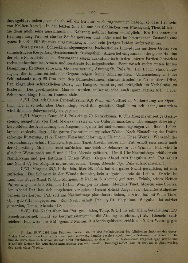 durchgeführt haben, von da ah soll die Strictur rasch zugenommen haben, so dass Pat. sehr von Kräften kamx). In der letzten Zeit ist nur das Schlucken von Flüssigkeit, Thee, Milch — die denn auch seine ausschliessliche Nahrung gebildet haben — möglich. Ein Bekannter des Pat. sagt aus, Pat. sei starker Säufer gewesen und hätte einst im betrunkenen Zustande eine ganze Flasche 90° Spiritus ausgetrunken, wonach sein jetziges Leiden aufgetreten sei. Stat. praes.: Schrecklich abgemagertes, kachectisches Individuum mittlerer Grösse von schmächtigem Körperbau, Gesichtsausdruck ängstlich. Augen tief eingesunken, der ganze Habitus der eines Schwerleidenden. Brustorgane zeigen auskultatorisch in den unteren Partien, besonders rechts unbestimmtes Atmen und zerstreute Rasselgeräusche. Percutorisch rechts unten hinten Dämpfung, Herztöne schwach, Grenzen normal, Atmung 28, Puls 78. Der Bauch stark einge- zogen, die in ihm enthaltenen Organe zeigen keine Abnormitäten. Untersuchung mit der Schlundsonde zeigt 25 Ctm. von den Schneidezähnen, starkes Hinderniss für mittlere Olive, Pat. klagt über schrecklichen Durst; der Hunger, meint er, sei erträglich im Yerhältniss zu Ersteren. Die geschluckten Massen werden teilweise oder auch ganz regurgitirt. Ueber Schmerzen klagt Pat. im Ganzen nicht. 5. /VI. Pat. erhält ein Peptonklysma 90,0 Wein, ein Vollbad als Vorbereitung zur Opera¬ tion. Da er so sehr über Durst klagt, wird ihm gestattet Eispillen zu schlucken, ausserdem wird ihm ein Salzwasserklyma gegeben. 6. /VI. Morgens Temp. 36,4, Puls einige 70. Nährklysma; 10 Uhr Morgens einzeitige Gastro¬ stomie, ausgeführt von Prof. Monastyrski in der Chloroformnarkose. Die einzige Schwierig¬ keit bildete die Aufsuchung des Magens, der, sehr tief und zusammengezogen vom linken Leber¬ lappen verdeckt, liegt. Die ganze Operation in typischer Weise. Nach Einstellung des Drains sofortige Fütterung, (iy2 Unzen Fleischmilchlösung, 1 Ei und 1 Unze Wein). Während der Verbandanlage erhält Pat. zwei Spritzen Tinct. Moschi. subcutan. Pat. erholt sich rasch nach der Operation, fühlt sich recht zufrieden, nur leichter Schmerz in der Wunde. Pat. wird in gleicher Weise noch um 2 und 9 Uhr Abends gefüttert. Um 5 Uhr Nachmittags erhält er ein Nährklysma und per fistulam 2 Unzen Wein. Gegen Abend tritt Singultus auf. Pat. erhält zur Nacht V4 Gr. Morphii muriat subcutan. Temp. Abends 37,5, Puls zufriedenstellend. 7. /VI. Morgens 36,5, Puls klein, über 80. Pat. hat die ganze Nacht geschlafen, ist sehr zufrieden. Der Schmerz in der Wunde dumpfer, kein Aufgetriebensein des Leibes. Er wird im Lauf des Tages 3 mal (9 Uhr Morgens. 2 Nachm. 8 Abends) gefüttert. Erhält, seines kleinen Pulses wegen, alle 3 Stunden 1 Glas Wein per fistulam. Morgens Tinct. Moschii eine Spritze. Am Abend Pat. hat sich ungeheuer verändert, Gesicht drückt Angst aus. Leichtes Aufgetrie¬ bensein des Leibes. Pat. soll am Nachmittage phanthasirt haben, es wird ihm mit Wein Tinct. Opii gtt./VIII eingegossen. Zur Nacht erhält Pat. J/4 Gr. Morphium. Singultus ist stärker geworden, Temp. Abends 37,8. 8. /VI. Die Nacht über hat Pat. geschlafen, Temp. 37,4, Puls sehr klein, beschleunigt 120. Gesichtsausdruck nicht so besorgnisserregend, die Atmung beschleunigt 28. Rhonehi zahl¬ reicher. Pat. wird um 9 Morgens. 2 Nachm. 9 Abends gefüttert, erhält um 5 Uhr Wein; gegen 1) Am 28./V. 1886 kam Pat. zum ersten Mal in das Ambulatorium des klinischen Instituts der Gross¬ fürstin Helena Pawlowna. Er war sehr schwach, damals passirte noch flüssige bsahrung die Strictur. Hie dünnste Olive liess sich schon damals nicht durchführen, so dass ihm die Gastrostomie vorgeschlagen wurde und er auf die Gefahr des Aufschubs aufmerksam gemacht wurde. Dessungeachtet kam er erst am 5. Juni wieder, also nach einer Woche. 17