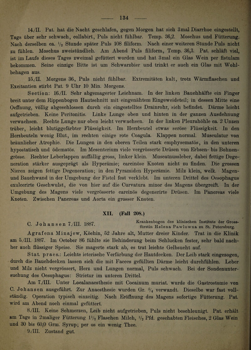 14. /II. Pat. hat die Nacht geschlafen, gegen Morgen hat sich 3mal Diarrhoe eingestellt, Tags über sehr schwach, collabirt, Puls nicht fühlbar. Temp. 36,2. Moschus und Fütterung. Nach derselben ca. y2 Stunde später Puls 108 filiform. Nach einer weiteren Stunde Puls nicht zu fühlen. Moschus zweistündlich. Am Abend Puls filiform, Temp. 36,3. Pat. schläft viel, ist im Laufe dieses Tages zweimal gefüttert worden und hat 3 mal ein Glas Wein per fistulam bekommen. Seine einzige Bitte ist um Schwarzbier und trinkt er auch ein Glas mit Wohl¬ behagen aus. 15. /II. Morgens 36, Puls nicht fühlbar. Extremitäten kalt, trotz Wärmflaschen und Excitantien stirbt Pat. 9 Uhr 10 Min. Morgens. Section: 16./II. Sehr abgemagerter Leichnam. In der linken Bauchhälfte ein Finger breit unter dem Rippenbogen Hautschnitt mit eingenähtem Eingeweideteil; in dessen Mitte eine Oeffnung, völlig abgeschlossen durch ein eingestelltes Drainrohr, sich befindet. Därme leicht aufgetrieben. Keine Peritonitis. Linke Lunge oben und hinten in der ganzen Ausdehnung verwachsen. Rechte Lunge nur oben leicht verwachsen. In der linken Pleurahöhle ca. 2 Unzen trüber, leicht blutiggefärbter Flüssigkeit. Im Herzbeutel etwas seröse Flüssigkeit. In den Herzbeuteln wenig Blut, im rechten einige rote Coagula. Klappen normal. Musculatur von bräunlicher Atrophie. Die Lungen in den oberen Teilen stark emphysematos, in den unteren hypostatisch und ödematös. Im Mesenterium viele vergrösserte Drüsen von Erbsen- bis Bohnen¬ grösse. Rechter Leberlappen auffällig gross, linker klein. Muscatnussleber, dabei fettige Dege¬ neration stärker ausgeprägt als Hyperämie; carcinöse Knoten nicht zu finden. Die grossen Nieren zeigen fettige Degeneration; in den Pyramiden Hyperämie. Milz klein, welk. Magen- und Bauchwand in der Umgebung der Fistel fest verklebt. Im unteren Drittel des Oesophagus exulcerirte Geschwulst, die von hier auf die Curvatura minor des Magens übergreift. In der Umgebung des Magens viele vergrösserte carcinös degenerirte Drüsen. Im Pancreas viele Knoten. Zwischen Pancreas und Aorta ein grosser Knoten. C. Johansen 7./III. 1887. XII. (Fall 208.) Krankenbogen des klinischen Instituts der Gross¬ fürstin Helena Pawlowna zu St. Petersburg. Agrafena Minajew, Köchin, 52 Jahre alt, Mutter dreier Kinder. Trat in die Klinik am 5./HI. 1887. Im October 86 fühlte sie Behinderung beim Schlucken fester, sehr bald nach¬ her auch flüssiger Speise. Sie magerte stark ab, es trat leichte Gelbsucht auf. Stat. praes.: Leichte icterische Verfärbung der Hautdecken. Der Leib stark eingezogen, durch die Bauchdecken lassen sich die mit Faeces gefüllten Därme leicht durchfühlen. Leber und Milz nicht vergrössert, Herz und Lungen normal, Puls schwach. Bei der Sondenunter¬ suchung des Oesophagus: Strictur im unteren Drittel. Am 7./III. Unter Localanaesthesie mit Cocainum muriat. wurde die Gastrostomie von C. Johansen ausgeführt. Zur Anaesthesie wurden Gr. 3/4 verwandt. Dieselbe war fast voll¬ ständig. Operation typisch einzeitig. Nach Eröffnung des Magens sofortige Fütterung. Pat. wird am Abend noch einmal gefüttert. 8. /III. Keine Schmerzen, Leib nicht aufgetrieben, Puls nicht beschleunigt. Pat. erhält am Tage in 2maliger Fütterung iy2 Flaschen Milch, V2 Pfd. geschabten Fleisches, 2 Glas Wein und 30 bis 60,0 Grm. Syrup; per os ein wenig Thee. 9. /III. Zustand gut.