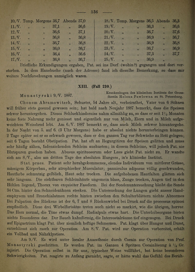 10./V. Temp. Morgens 36,7 Abends 37,0 18./V. Temp. Morgens 36,5 Abends 36,3 ll./V. 55 55 37,1 55 36,6 19./V. „ n 3(5,3 55 36,6 12./V. •n 55 36,6 55 37,1 20./V. „ 36,7 55 37,6 13./V. 55 55 36,8 55 36,8 21./V. „ „ 36,9 51 36,7 14./V. 55 55 36,7 55 36,8 22./Y. „ „ 36,9 51 36,8 15./V. 55 » 36,0 » 36,7 23./Y. „ 5, 36,7 51 36,9 16./V. 55 55 36,4 55 36.6 24./V. „ v „ 37,3 55 37,7 17./V. 55 55 36,8 36,7 25./V. „ 36,9 51 Briefliche Erkundigungen ergaben, Pat. sei ins Dorf (wohin?) gegangen und dort ver¬ storben. In dem Hausbuche (nach der Adresse) fand ich dieselbe Bemerkung, so dass mir weitere Nachforschungen unmöglich waren. XIII. (Fall 210.) Krankenbogen des klinischen Instituts der Gross- Monastyrski 9./V. 1887. fürstin Helena Pawlowna zu St. Petersburg. Chonem Ahramowitsch, Schuster, 54 Jahre alt, verheirathet, Vater von 6 Söhnen will früher stets gesund gewesen sein; hat bald nach Neujahr 1887 bemerkt, dass die Speisen schwer heruntergehen. Dieses Schluckhinderniss nahm allmählig zu, so dass er seit U/2 Monaten keine feste Nahrung mehr geniesst und eigentlich nur von Milch, Eiern und in Milch aufge¬ weichtem Weissbrod lebt. Am 6./V. 1887 bemerkt er, dass auch Milch schwer hinuntergehe. In der Nacht von 5. auf 6. (3 Uhr Morgens) habe er absolut nichts herunter!)ringen können. 2 Tage später sei er so schwach gewesen, dass er den ganzen Tag vor Schwäche zu Bett gelegen; seit 6 Tagen besteht Obstipation. Pat. hat oft an Regurgitiren der Speisen gelitten und muss sehr häufig zähen, fadenziehenden Schleim aushusten; in diesem Schleime, will jedoch Pat. nie Blutspuren gesehen haben. Abusus spirituosorum oder Lues giebt Pat. nicht zu. Er wandte sich am 8./V., also am dritten Tage des absoluten Hungers, in’s klinische Institut. Stat. praes. Patient sehr herabgekommenes, elendes Individuum von mittlerer Grösse, mässigem Körperbau, sehr atrophischer Musculatur; panniculus adiposus völlig geschwunden, Hautfarbe schmutzig gelblich, Haut sehr trocken. Die aufgehobenen Hautfalten glätten sich sehr langsam. Die sichtbaren Schleimhäute ungemein blass, Zunge trocken, Augen tief in den Höhlen liegend, Thorax von exquisiter Fassform. Bei der Sondenuntersuchung bleibt die Sonde 34 Ctm. hinter den Schneidezähnen stecken. Die Untersuchung der Lungen giebt ausser Rand¬ emphysem und Bronchialatmen rechts hinten zwischen den Schulterblättern nichts Abnormes Bei Palpation des Rückens ist der 6, 7 und 8 Rückenwirbel bei Druck auf die processus spinosi empfindlich. Diese drei Wirbelfortsätze treten auch nicht so markirt, wie die übrigen, hervor. Das Herz normal, die Töne etwas dumpf. Radialpuls etwas hart. Die Unterleibsorgane bieten nichts Besonderes dar. Der Bauch kahnförmig, die Intercostalräume tief eingezogen. Bei Druck auf Epigastrium klagt Pat. über ziemlich heftige Schmerzen. Pat. klagt über Hunger und Durst, entschliesst sich rasch zur Operation. Am 8./V. Pat. wird zur Operation vorbereitet, erhält ein Vollbad und Nährklystiere. Am 9./V. Es wird unter localer Anaesthesie durch Cocain zur Operation von Prof. Monastyrski geschritten. Es werden Pat. im Ganzen 4 Spritzen Cocainlösung ä V4 Gr. injicirt. Die Operation selbst in für uns, typischer Weise vollführt, bot keine besonderen Schwierigkeiten. Pat. reagirte zu Anfang garnicbt, sagte, er hätte wohl das Gefühl des Berüh-