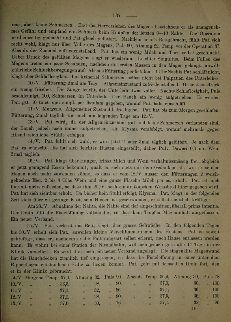 iens? abei keine Schmerzen. Erst das Hervorziehen des Magens bezeichnete er als unangeneh¬ mes Gefühl und empfand erst Schmerz beim Knüpfen der letzten 8—10 Nähte. Die Operation wird einzeitig gemacht und Pat. gleich gefüttert. Nachdem er in’s Bettgebracht, fühlt Pat. sich recht wohl, klagt nur über Molle des Magens, Puls 90, Atmung 22, Temp. vor der Operation 37. Abends dei Zustand zufriedenstellend. Pat. hat ein wenig Milch und Thee selbst geschluckt. Uebei Diuck des gefüllten Magens klagt er wiederum. Leichter Singultus. Beim Füllen des Magens treten ein paar Secunden, nachdem die ersten Massen in den Magen gelangt, unwill- kührliche Schluckbewegungen auf. Abends Fütterung per fistulam. 1 Uhr Nachts Pat. schläft nicht, klagt über Schlaflosigkeit, hat keinerlei Schmerzen, selbst nicht bei Palpation des Unterleibes. 10. /V. Fütterung 2 mal am Tage. Allgemeinzustand zufriedenstellend. Gesichtsausdruck ein wenig frischer. Die Zunge leucht, der Unterleib etwas voller. Nachts Schlaflosigkeit, Puls beschleunigt, 100, Schmerzen im Unterleib. Der Bauch ein wenig aufgetrieben. Es werden Pat. gtt. 10 tinct. opii simpl. per fistulam gegeben, worauf Pat. bald einschläft. 11. /V. Morgens. Allgemeiner Zustand befriedigend. Pat. hat bis zum Morgen geschlafen. Fütterung, 2 mal täglich wie auch am folgenden Tage am 12./V. 13. /Y. Pat. wird, da der Allgemeinzustand gut und keine Schmerzen vorhanden sind, der Bauch jedoch noch immer aufgetrieben, ein Klysma verabfolgt, worauf mehrmals gegen Abend reichliche Stühle erfolgen. 14. /V. Pat. fühlt sich wohl, er wird jetzt 2- oder 3mal täglich gefüttert. Je nach dem Pat. es wünscht. Es hat sich leichter Husten eingestellt, daher Pulv. Doweri 0,3 mit Wein 3 mal täglich. 16./V. Pat. klagt über Hunger, trinkt Milch und Wein verhältnissmässig frei; obgleich er jetzt genügend Essen bekommt, quält er sieh stets mit dem Gedanken ab, wie er seinem Magen noch mehr zuwenden könne, so dass er vom 18./V. ausser den Fütterungen 2 weich¬ gekochte Eier, 2 bis 3 Glas Wein und eine ganze Flasche Milch per os, erhält. Pat. ist auch hiermit nicht zufrieden, so dass ihm 20./V. noch ein dreikopeken Weissbrod hinzugegeben wird. Pat. hat sich sichtbar erholt. Da bisher kein Stuhl erfolgt, Klysma. Pat. klagt in der folgenden Zeit stets über zu geringe Kost, sein Husten ist geschwunden, er selbst sichtlich kräftiger. Am 23./V. Abnahme der Nähte, die Nähte sind tief eingeschnitten, überall prima intentio. Der Drain füllt die Fistelöffnung vollständig, so dass kein Tropfen Mageninhalt ausgeflossen. Ein neuer Verband. 25./V. Pat. verlässt das Bett, klagt über grosse Schwäche. In den folgenden Tagen bis 30./V. erholt sich Pat., zuweilen kleine Verschlimmerungen des Hustens. Pat. ist soweit gekräftigt, dass er, nachdem er die Fütterungsart selbst erlernt, nach Hause entlassen werden kann. Er wohnt bei einer Station der Nicolaibahn, will sich jedoch gern alle 14 Tage in der Klinik vorstellen. Es wird ihm noch ein neuer Verband angelegt. Die eingenähte Magenwand hat die Bauchdecken ziemlich tief eingezogen, so dass die Fistelöffnung in einer unter dem Rippenbogen entstandenen Falte zu liegen kommt. Pat. geht mit demselben Drain fort, den er in der Klinik gebraucht. 9./V. Morgens Temp. 37,0, Atmung 32, Puls 90. Abends Temp. 36,9, Atmung 30, Puls 78 10./V. n. 36,5, „ 28, „ 90. n „ 37,0, rs O CO C' „ 100 ll./V. n „ 37,0, „ 32, „ 96. „ 37,1, ■■ 36, „ 100 12./V. 11 „ 37,0, „ 28, „ 90. » „ 37,5, „ 36, „ 100 13./V. 5} 30, „ 76. „ 37,1, „ 32, 18 * 80