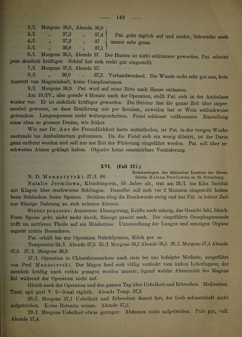 2./I. Morgens 36,9, Abends 36,8 ' 3./I. 37,2 37,4 1 4./I. 37,2 37 5./I. » 36,8 37,1 ) 6./I. Morgens 36,5, Abends 37. t Pat. geht täglich auf und nieder, Schwäche noch immer sehr gross. (,_J --7 - ~ ^ w — W»— V jetzt deutlich kräftiger. Schlaf hat sich recht gut eingestellt. 7./I. Morgens 37,8, Abends 37. 8-/P » ^^,9 „ 37,2. Verbandwechsel. Die Wunde sieht sehr gut aus, kein Austritt von Mageninhalt, keine Complicationen. 9./I. Morgens 36,9. Pat. wird auf seine Bitte nach Hause entlassen. Am 19./IV., also gerade 4 Monate nach der Operation, stellt Pat. sich in der Ambulanz wieder vor. Er ist sichtlich kräftiger geworden. Die Strictur fast die ganze Zeit über imper¬ meabel gewesen, so dass Ernährung nur per fistulam, zuweilen hat er Wein schluckweise getrunken. Lungenprocess nicht weitergeschritten. Fistel schliesst vollkommen. Einstellung eines eben so grossen Drains, wie früher. Wie mir Dr. Aue die Freundlichkeit hatte mitzutheilen, ist Pat. in der vorigen Woche nochmals ins Ambulatorium gekommen. Da die Fistel sich ein wenig dilatirt, ist der Darin ganz entfernt worden und soll nur zur Zeit der Fütterung eingeführt werden. Pat. soll über er¬ schwertes Atmen geklagt haben. Objectiv keine constatirbare Veränderung. XYI. (Fall 217.) Krankenbogen des klinischen Instituts der Gross- N. D. Monastyrski. 27./I. 88> fürstin Helena Pawlowna zu St. Petersburg. Natalie Jermilowa, Kleinbürgerin, 55 Jahre alt, trat am 23./I. ins Klin. Institut mit Klagen über erschwertes Schlingen. Dasselbe soll sich vor 2 Monaten eingestellt haben beim Schlucken fester Speisen. Seitdem stieg die Beschwerde stetig und hat Pat. in letzter Zeit nur flüssige Nahrung zu sich nehmen können. Status praesens: Aeusserste Abmagerung, Kräfte noch mässig, das Gesicht fahl,bleich. Feste Speise geht nicht mehr durch, flüssige passirt noch. Die eingeführte Oesophagussonde trifft im mittleren Theile auf ein Hinderniss. Untersuchung der Lungen und sonstigen Organe ergiebt nichts Besonderes. Pat. erhält bis zur Operation Nährklysmen, Milch per. os. . Temperatur 24./I. Abends 37,6. 25./I. Morgens 36,2 Abends 36,5. 26./1. Morgens 37,4 Abends 37,5. 27./I. Morgens 36,9. 27. /1. Operation in Chloroformnarkose nach stets bei uns befolgter Methode, ausgeführt von Prof. Monastyrski. Der Magen fand sich völlig verdeckt vom linken Leberlappen, der ziemlich kräftig nach rechts gezogen werden musste; irgend welche Abnormität des Magens fiel während der Operation nicht auf. Gleich nach der Operation und den ganzen Tag über Uebelkeit und Erbrechen. Medication. Tinct. opii gutt V. 2—3 mal täglich. Abends Temp. 37,3. 28. /I. Morgens 37,1 Uebelkeit und Erbrechen dauert fort, der Leib schmerzhaft nicht aufgetrieben. Keine Retentio urinae. Abends 37,2. 29. /I. Morgens Uebelkeit etwas geringer. Abdomen nicht aufgetrieben. Puls gut, voll. Abends 37,4.
