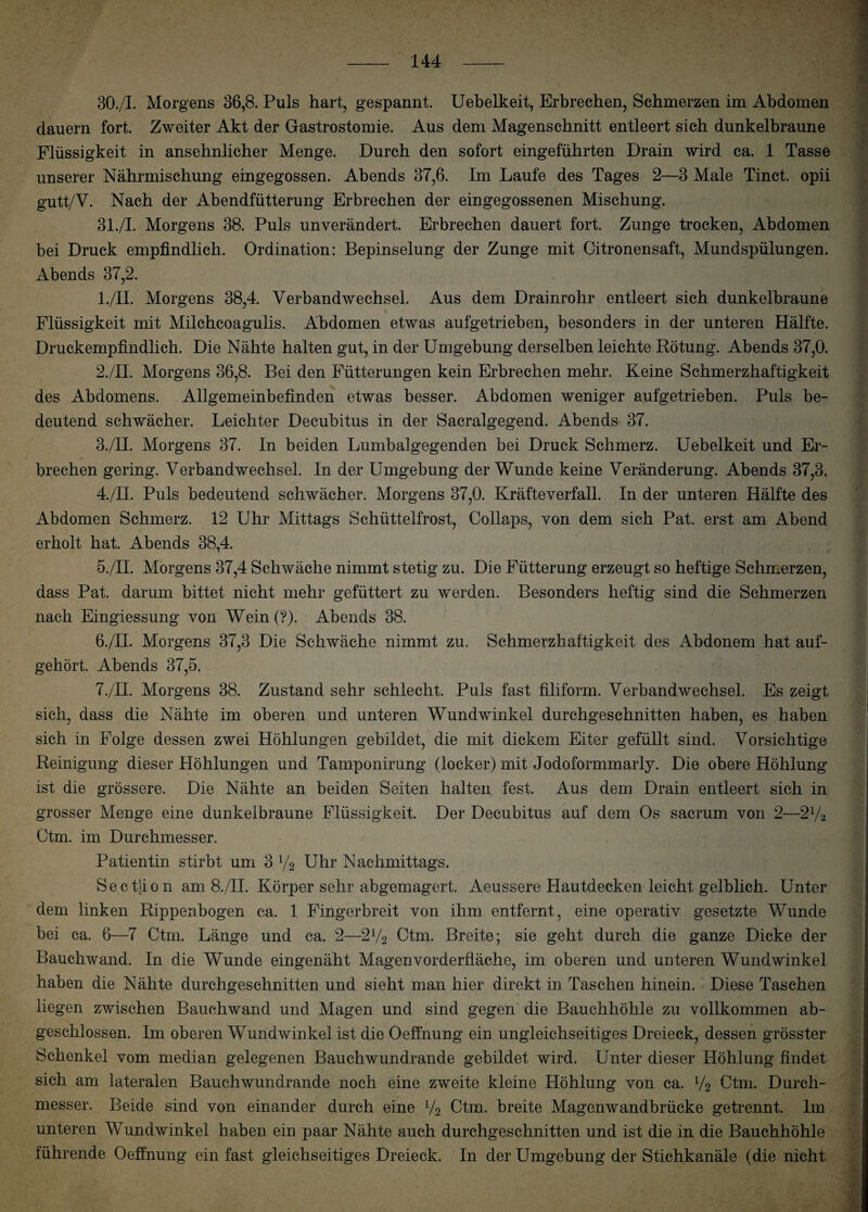 30. /I. Morgens 36,8. Puls hart, gespannt. Uebelkeit, Erbrechen, Schmerzen im Abdomen dauern fort. Zweiter Akt der Gastrostomie. Aus dem Magenschnitt entleert sich dunkelbraune Flüssigkeit in ansehnlicher Menge. Durch den sofort eingeführten Drain wird ca. 1 Tasse unserer Nährmischung eingegossen. Abends 37,6. Im Laufe des Tages 2—3 Male Tinct. opii gutt/V. Nach der Abendfütterung Erbrechen der eingegossenen Mischung. 31. /I. Morgens 38. Puls unverändert. Erbrechen dauert fort. Zunge trocken, Abdomen bei Druck empfindlich. Ordination: Bepinselung der Zunge mit Citronensaft, Mundspülungen. Abends 37,2. 1. /II. Morgens 38,4. Verbandwechsel. Aus dem Drainrohr entleert sich dunkelbraune Flüssigkeit mit Milchcoagulis. Abdomen etwas aufgetrieben, besonders in der unteren Hälfte. Druckempfindlich. Die Nähte halten gut, in der Umgebung derselben leichte Rötung. Abends 37,0. 2. /II. Morgens 36,8. Bei den Fütterungen kein Erbrechen mehr. Keine Schmerzhaftigkeit des Abdomens. Allgemeinbefinden etwas besser. Abdomen weniger aufgetrieben. Puls be¬ deutend schwächer. Leichter Decubitus in der Sacralgegend. Abends 37. 3. /II. Morgens 37. In beiden Lumbalgegenden bei Druck Schmerz. Uebelkeit und Er¬ brechen gering. Verbandwechsel. In der Umgebung der Wunde keine Veränderung. Abends 37,3. 4. /II. Puls bedeutend schwächer. Morgens 37,0. Kräfteverfall. In der unteren Hälfte des Abdomen Schmerz. 12 Uhr Mittags Schüttelfrost, Collaps, von dem sich Pat. erst am Abend erholt hat. Abends 38,4. 5. /II. Morgens 37,4 Schwäche nimmt stetig zu. Die Fütterung erzeugt so heftige Schmerzen, dass Pat. darum bittet nicht mehr gefüttert zu werden. Besonders heftig sind die Schmerzen nach Eingiessung von Wein(?). Abends 38. 6. /II. Morgens 37,3 Die Schwäche nimmt zu. Schmerzhaftigkeit des Abdonem hat auf¬ gehört. Abends 37,5. 7. /II. Morgens 38. Zustand sehr schlecht. Puls fast filiform. Verbandwechsel. Es zeigt sieh, dass die Nähte im oberen und unteren Wundwinkel durchgeschnitten haben, es haben sich in Folge dessen zwei Höhlungen gebildet, die mit dickem Eiter gefüllt sind. Vorsichtige Reinigung dieser Höhlungen und Tamponirung (locker) mit Jodoformmarly. Die obere Höhlung ist die grössere. Die Nähte an beiden Seiten halten fest. Aus dem Drain entleert sich in grosser Menge eine dunkelbraune Flüssigkeit. Der Decubitus auf dem Os sacrum von 2—21/2 Ctm. im Durchmesser. Patientin stirbt um 3 y2 Uhr Nachmittags. Sectjion am 8./II. Körper sehr abgemagert. Aeussere Hautdecken leicht gelblich. Unter dem linken Rippenbogen ca. 1 Fingerbreit von ihm entfernt, eine operativ gesetzte Wunde bei ca. 6—7 Ctm. Länge und ca. 2—2V2 Ctm. Breite; sie geht durch die ganze Dicke der Bauchwand. In die Wunde eingenäht Magenvorderfläche, im oberen und unteren Wundwinkel haben die Nähte durchgeschnitten und sieht man hier direkt in Taschen hinein. Diese Taschen liegen zwischen Bauchwand und Magen und sind gegen die Bauchhöhle zu vollkommen ab¬ geschlossen. Im oberen Wundwinkel ist die Oeffnung ein ungleichseitiges Dreieck, dessen grösster Schenkel vom median gelegenen Bauchwundrande gebildet wird. Unter dieser Höhlung findet sich am lateralen Bauchwundrande noch eine zweite kleine Höhlung von ca. V2 Ctm. Durch¬ messer. Beide sind von einander durch eine V2 Ctm. breite Magenwandbrücke getrennt, lin unteren Wundwinkel haben ein paar Nähte auch durchgeschnitten und ist die in die Bauchhöhle führende Oeffnung ein fast gleichseitiges Dreieck. In der Umgebung der Stichkanäle (die nicht