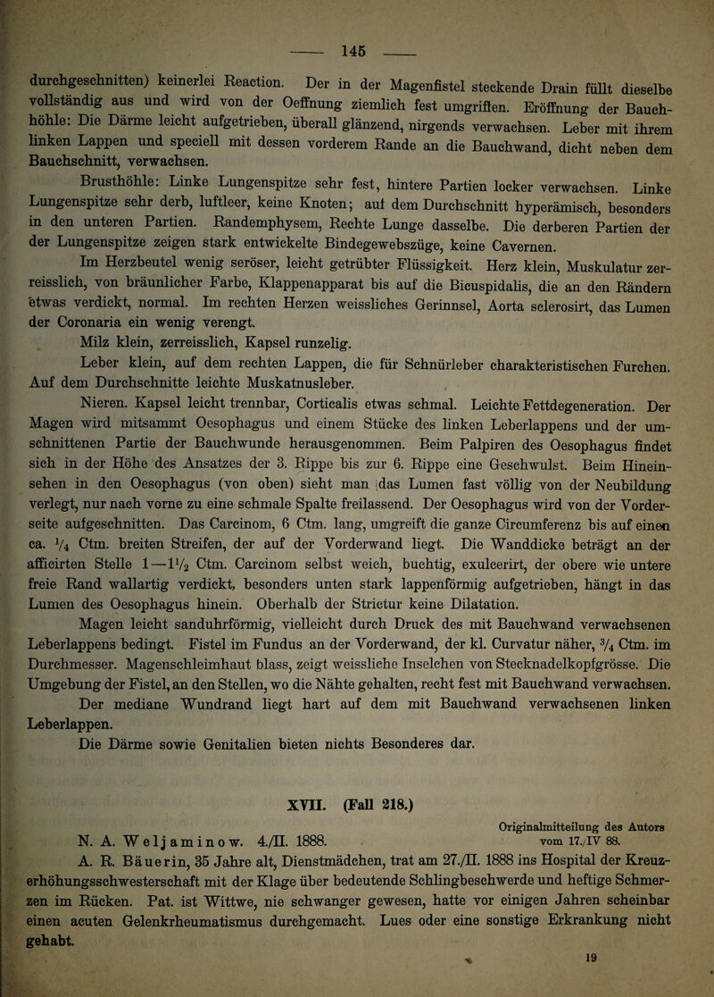 durchgeschnitten) keinerlei Reaction. Der in der Magenfistel steckende Drain füllt dieselbe vollständig aus und wird von der Oeffnung ziemlich fest umgriffen. Eröffnung der Bauch- J hohle: Die Darme leicht aufgetrieben, überall glänzend, nirgends verwachsen. Leber mit ihrem linken Lappen und speciell mit dessen vorderem Rande an die Bauchwand, dicht neben dem Bauchschnitt, verwachsen. - Brusthöhle: Linke Lungenspitze sehr fest, hintere Partien locker verwachsen. Linke Lungenspitze sehr derb, luftleer, keine Knoten; aut dem Durchschnitt hyperämisch, besonders in den unteren Partien. Randemphysem, Rechte Lunge dasselbe. Die derberen Partien der der Lungenspitze zeigen stark entwickelte Bindegewebszüge, keine Cavernen. Im Herzbeutel wenig seröser, leicht getrübter Flüssigkeit. Herz klein, Muskulatur zer- reisslich, von bräunlicher Farbe, Klappenapparat bis auf die Bicuspidalis, die an den Rändern etwas verdickt, normal. Im rechten Herzen weissliches Gerinnsel, Aorta sclerosirt, das Lumen der Coronaria ein wenig verengt. Milz klein, zerreisslich, Kapsel runzelig. Leber klein, auf dem rechten Lappen, die für Schnürleber charakteristischen Furchen. Auf dem Durchschnitte leichte Muskatnusleber. Nieren. Kapsel leicht trennbar, Corticalis etwas schmal. Leichte Fettdegeneration. Der Magen wird mitsammt Oesophagus und einem Stücke des linken Leberlappens und der um- schnittenen Partie der Bauchwunde herausgenommen. Beim Palpiren des Oesophagus findet sich in der Höhe des Ansatzes der 3. Rippe bis zur 6. Rippe eine Geschwulst. Beim Hinein¬ sehen in den Oesophagus (von oben) sieht man idas Lumen fast völlig von der Neubildung verlegt, nur nach vorne zu eine schmale Spalte freilassend. Der Oesophagus wird von der Vorder¬ seite aufgeschnitten. Das Carcinom, 6 Ctm. lang, umgreift die ganze Circumferenz bis auf einen ca. V4 Ctm. breiten Streifen, der auf der Vorderwand liegt. Die Wanddicke beträgt an der afficirten Stelle 1—1V2 Ctm. Carcinom selbst weich, buchtig, exulcerirt, der obere wie untere freie Rand wallartig verdickt, besonders unten stark lappenförmig aufgetrieben, hängt in das Lumen des Oesophagus hinein. Oberhalb der Strictur keine Dilatation. Magen leicht sanduhrförmig, vielleicht durch Druck des mit Bauchwand verwachsenen Leberlappens bedingt. Fistel im Fundus an der Vorderwand, der kl. Curvatur näher, 3/4 Ctm. im Durchmesser. Magenschleimhaut blass, zeigt weissliche Inselchen von Stecknadelkopfgrösse. Die Umgebung der Fistel, an den Stellen, wo die Nähte gehalten, recht fest mit Bauchwand verwachsen. Der mediane Wundrand liegt hart auf dem mit Bauchwand verwachsenen linken Leberlappen. Die Därme sowie Genitalien bieten nichts Besonderes dar. XVII. (Fall 218.) . Originalmitteilung des Autors N. A. Weljaminow. 4./H. 1888. vom 17./IV 88. A. R. Bäuerin, 35 Jahre alt, Dienstmädchen, trat am 27./H. 1888 ins Hospital der Kreuz- erhöhungsschwesterschaft mit der Klage über bedeutende Schlingbeschwerde und heftige Schmer¬ zen im Rücken. Pat. ist Wittwe, nie schwanger gewesen, hatte vor einigen Jahren scheinbar einen acuten Gelenkrheumatismus durchgemacht. Lues oder eine sonstige Erkrankung nicht gehabt. 19