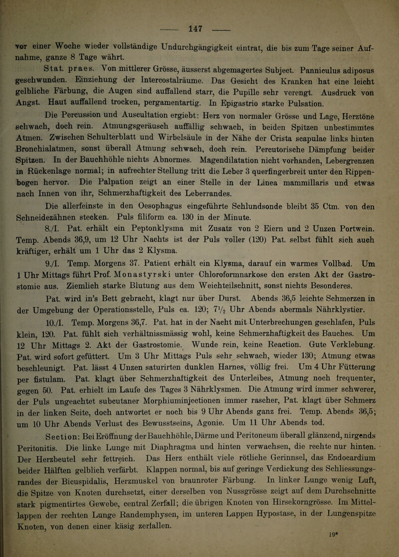 tot einer Woche wieder vollständige Undurchgängigkeit eintrat, die bis zum Tage seiner Auf¬ nahme, ganze 8 Tage währt. Stat. praes. Von mittlerer Grösse, äusserst abgemagertes Subject. Panniculus adiposus geschwunden. Einziehung der Intercostalräume. Das Gesicht des Kranken hat eine leicht gelbliche Färbung, die Augen sind auffallend starr, die Pupille sehr verengt. Ausdruck von Angst. Haut auffallend trocken, pergamentartig. In Epigastrio starke Pulsation. Die Percussion und Auscultation ergiebt: Herz von normaler Grösse und Lage, Herztöne schwach, doch rein. Atmungsgeräusch auffällig schwach, in beiden Spitzen unbestimmtes Atmen. Zwischen Schulterblatt und Wirbelsäule in der Nähe der Crista scapulae links hinten Bronchialatmen, sonst überall Atmung schwach, doch rein. Percutorische Dämpfung beider Spitzen. In der Bauchhöhle nichts Abnormes. Magendilatation nicht vorhanden, Lebergrenzen in Rückenlage normal; in aulrechter Stellung tritt die Leber 3 querfingerbreit unter den Rippen¬ bogen hervor. Die Palpation zeigt an einer Stelle in der Linea mammillaris und etwas nach Innen von ihr, Schmerzhaftigkeit des Leberrandes. Die allerfeinste in den Oesophagus eingeführte Schlundsonde bleibt 35 Ctm. von den Schneidezähnen stecken. Puls filiform ca. 130 in der Minute. 8. /I. Pat. erhält ein Peptonklysma mit Zusatz von 2 Eiern und 2 Unzen Portwein. Temp. Abends 36,9, um 12 Uhr Nachts ist der Puls voller (120) Pat. selbst fühlt sich auch kräftiger, erhält um 1 Uhr das 2 Klysma. 9. /I. Temp. Morgens 37. Patient erhält ein Klysma, darauf ein warmes Vollbad. Um 1 Uhr Mittags führt Prof. Monastyrski unter Chloroformnarkose den ersten Akt der Gastro¬ stomie aus. Ziemlich starke Blutung aus dem Weichteilschnitt, sonst nichts Besonderes. Pat. wird in’s Bett gebracht, klagt nur über Durst. Abends 36,5 leichte Schmerzen in der Umgebung der Operationsstelle, Puls ca. 120; 7y2 Uhr Abends abermals Nährklystier. 10. /I. Temp. Morgens 36,7. Pat. hat in der Nacht mit Unterbrechungen geschlafen, Puls klein, 120. Pat. fühlt sich verhältnissmässig wohl, keine Schmerzhaftigkeit des Bauches. Um 12 Uhr Mittags 2. Akt der Gastrostomie. Wunde rein, keine Reaction. Gute Verklebung. Pat. wird sofort gefüttert. Um 3 Uhr Mittags Puls sehr schwach, wieder 130; Atmung etwas beschleunigt. Pat. lässt 4 Unzen saturirten dunklen Harnes, völlig frei. Um 4 Uhr Fütterung per fistulam. Pat. klagt über Schmerzhaftigkeit des Unterleibes, Atmung noch frequenter, gegen 50. Pat. erhielt im Laufe des Tages 3 Nährklysmen. Die Atmung wird immer schwerer, der Puls ungeachtet subcutaner Morphiuminjectionen immer rascher, Pat. klagt über Schmerz in der linken Seite, doch antwortet er noch bis 9 Uhr Abends ganz frei. Temp. Abends 36,5; um 10 Uhr Abends Verlust des Bewusstseins, Agonie. Um 11 Uhr Abends tod. Section: BeiEröffnung der Bauchhöhle, Därme und Peritoneum überall glänzend, nirgends Peritonitis. Die linke Lunge mit Diaphragma und hinten verwachsen, die rechte nur hinten. Der Herzbeutel sehr fettreich. Das Herz enthält viele rötliche Gerinnsel, das Endocardium beider Hälften gelblich verfärbt. Klappen normal, bis auf geringe Verdickung des Schliessungs¬ randes der Bicuspidalis, Herzmuskel von braunroter Färbung. In linker Lunge wenig Luft, die Spitze von Knoten durchsetzt, einer derselben von Nussgrösse zeigt auf dem Durchschnitte stark pigmentirtes Gewebe, central Zerfall; die übrigen Knoten von Hirsekorngrösse. Im Mittel¬ lappen der rechten Lunge Randemphysen, im unteren Lappen Hypostase, in der Lungenspitze Knoten, von denen einer käsig zerfallen. 19*