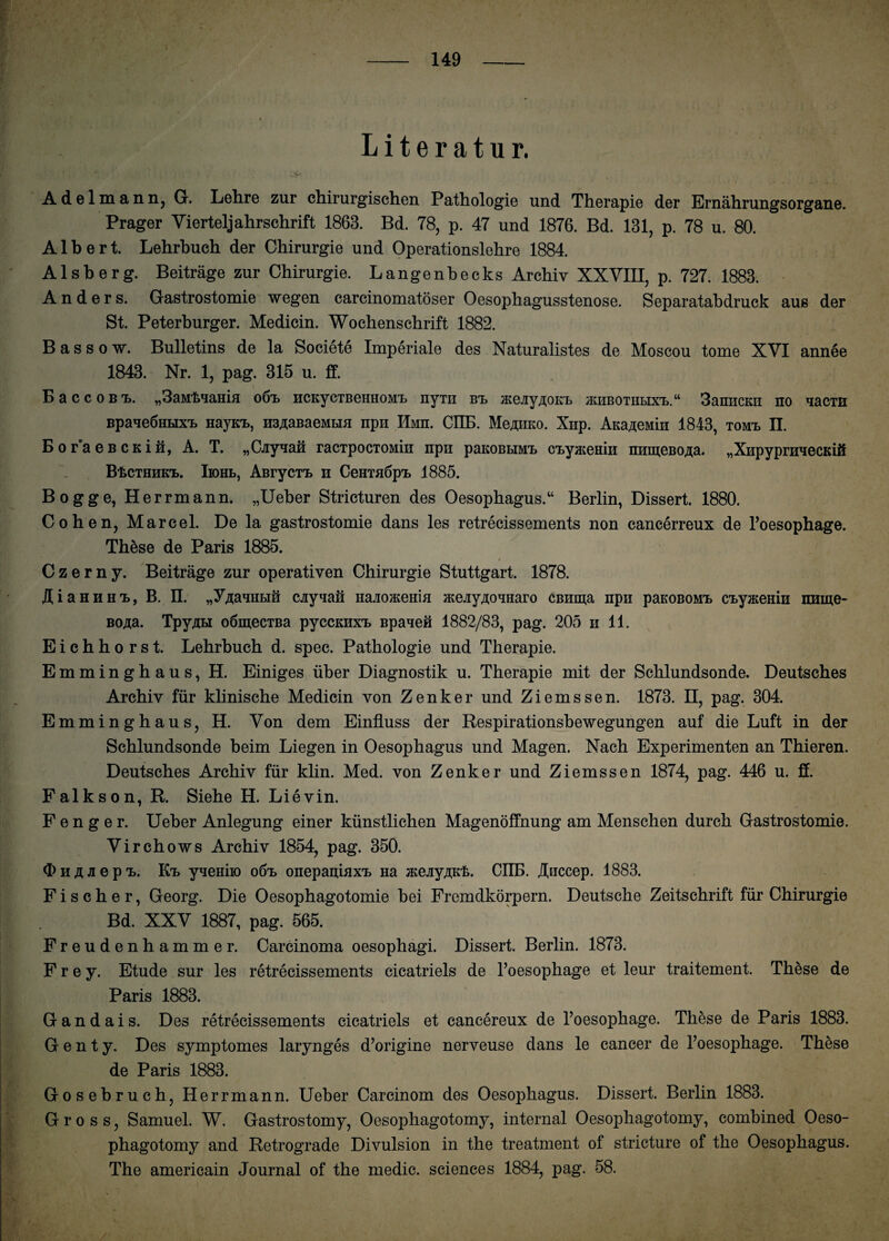 Literatur. Adelmann, G. Lehre zur chirurgischen Pathologie und Therapie der Ernährungsorgane. Prager Vierteljahrschrift 1863. Bd. 78, p. 47 und 1876. Bd. 131, p. 78 u. 80. Albert. Lehrbuch der Chirurgie und Operationslehre 1884. Alsberg. Beiträge zur Chirurgie. Langenbecks Archiv XXVIII, p. 727. 1883. Anders. Gastrostomie wegen carcinomatöser Oesophagusstenose. Separatabdruck aus der St. Peterburger. Medicin. Wochenschrift 1882. Bassow. Bulletins de la Societe Imperiale des Naturalistes de Moscou tome XVI annee 1843. Nr. 1, pag. 315 u. ff. BaccoBi). „SaMt^ama o6t HCKycTBeHHOMt nyrii bt> jKeüyßOKt jkhbothbix'l.“ 3amicKii no aacm Bpaae6Htixi> HayKt, H3,naBaeMHH npii IlMn. CIIB. Mcaiiko. Xnp. AKa^eMin 1843, tomi> II. BoraeBCKin, A. T. „Cayaan racipocTOMiii npn paKOBtiMt ctyjKeHin nnmeßo^a. „XiipypninecKifi BtCTHmcT». Iiohb, AßrycTT» n CeHTaöpt 1885. Bogge, Herrmann. „Ueber Stricturen des Oesophagus.“ Berlin, Dissert. 1880. Cohen, Marcel. De la gastrostomie dans les retrecissements non eaneerreux de l’oesophage. These de Paris 1885. 0 , i Czerny. Beiträge zur operativen Chirurgie Stuttgart. 1878. AiaHHH'L, B. II. „y^aniiBin cay^an naaoa;eHiH mejiyAoaHaro cBiima npii paKOBOMt ctyjKemH imme- BOita. TpyAH oömecTBa pyccKHXT> Bpaaen 1882/83, pag. 205 n 11. Eichhorst. Lehrbuch d. spec. Pathologie und Therapie. Emminghaus, H. Einiges über Diagnostik u. Therapie mit der Schlundsonde. Deutsches Archiv für klinische Medicin von Zenker und Ziemssen. 1873. H, pag. 304. Emminghaus, H. Von dem Einfluss der Respirationsbewegungen auf die Luft in der Schlundsonde beim Liegen in Oesophagus und Magen. Nach Experimenten an Thieren. Deutsches Archiv für klin. Med. von Zenker und Ziemssen 1874, pag. 446 u. ff. Falkson, R. Siehe H. Lievin. F e n g e r. Ueber Anlegung einer künstlichen Magenöffnung am Menschen durch Gastrostomie. Virchows Archiv 1854, pag. 350. d> h Ä Ji e P i>. Kt yaemio o6t> onepaniaxt Ha jKeüy/uc'fe. CIIB. Aiiccep. 1883. Fischer, Georg. Die Oesophagotomie bei Fremdkörpern. Deutsche Zeitschrift für Chirurgie Bd. XXV 1887, pag. 565. Freudenhammer. Carcinoma oesophagi. Dissert. Berlin. 1873. Frey. Etüde sur les retrecissements cicatriels de l’oesophage et leur traitement. These de Paris 1883. Gandais. Des retrecissements cicatriels et cancereux de l’oesophage. These de Paris 1883. G e n t y. Des symptomes larynges d’origine nerveuse dans le cancer de l’oesophage. These de Paris 1883. Gosebruch, Herrmann. Ueber Carcinom des Oesophagus. Dissert. Berlin 1883. Gross, Samuel. W. Gastrostomy, Oesophagotomy, internal Oesophagotomy, combined Oeso- phagotomy and Retrograde Divulsion in the treatment of stricture of the Oesophagus. The americain Journal of the medic. Sciences 1884, pag. 58.