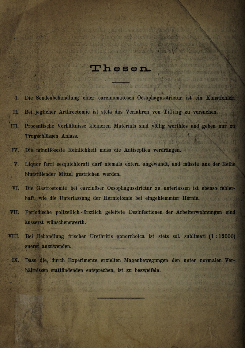 Thesen. I, >» *fk . A I. Die Sondenbehandlung einer carcinomatösen Oesophagusstrictur ist ein Kunstfehler. II. Bei jeglicher Arthrectomie ist stets das Verfahren von Tiling zu versuchen. t ' - •-? ~ * \'> III. Procentische Verhältnisse kleineren Materials sind völlig werthlos und geben nur zu ■ ■ f Trugschlüssen Anlass. 1 ' 1 ! IV. Die minutiöseste Reinlichkeit muss die Antiseptica verdrängen. 4 V. Liquor ferri sesquichlorati darf niemals extern angewandt, und müsste aus der Reihe blutstillender Mittel gestrichen werden. VI. Die Gastrostomie bei carcinöser Oesophagusstrictur zu unterlassen ist ebenso fehler¬ haft, wie die Unterlassung der Herniotomie bei eingeklemmter Hernie. VII. Periodische polizeilich - ärztlich geleitete Desinfectionen der Arbeiterwohnungen sind äusserst wünschenswerth. VIII. Bei Behandlung frischer Urethritis gonorrhoica ist stets sol. sublimati (1 :12000) zuerst anzuwenden. • * * IX. Dass die, durch Experimente erzielten Magenbewegungen den unter normalen Ver- . hältnissen stattfindenden entsprechen, ist zu bezweifeln.