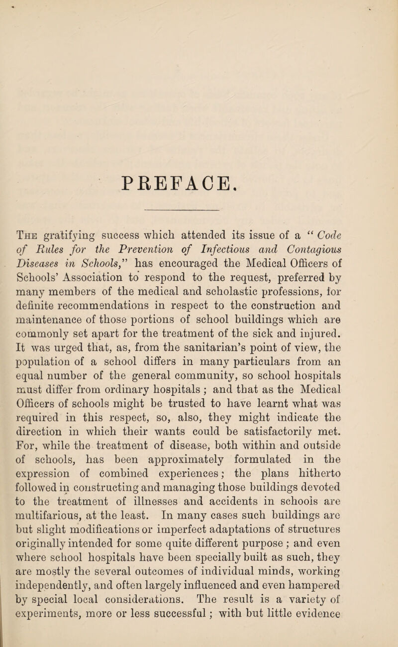 PREFACE. The gratifying success which attended its issue of a “ Code of Rules for the Prevention of Infectious and Contagious Diseases in Schools,” has encouraged the Medical Officers of Schools’ Association to respond to the request, preferred by many members of the medical and scholastic professions, for definite recommendations in respect to the construction and maintenance of those portions of school buildings which are commonly set apart for the treatment of the sick and injured. It was urged that, as, from the sanitarian’s point of view, the population of a school differs in many particulars from an equal number of the general community, so school hospitals must differ from ordinary hospitals ; and that as the Medical Officers of schools might be trusted to have learnt what was required in this respect, so, also, they might indicate the direction in which their wants could be satisfactorily met. For, while the treatment of disease, both within and outside of schools, has been approximately formulated in the expression of combined experiences; the plans hitherto followed in constructing and managing those buildings devoted to the treatment of illnesses and accidents in schools are multifarious, at the least. In many cases such buildings are but slight modifications or imperfect adaptations of structures originally intended for some quite different purpose ; and even where school hospitals have been specially built as such, they are mostly the several outcomes of individual minds, working independently, and often largely influenced and even hampered by special local considerations. The result is a variety of experiments, more or less successful; with but little evidence