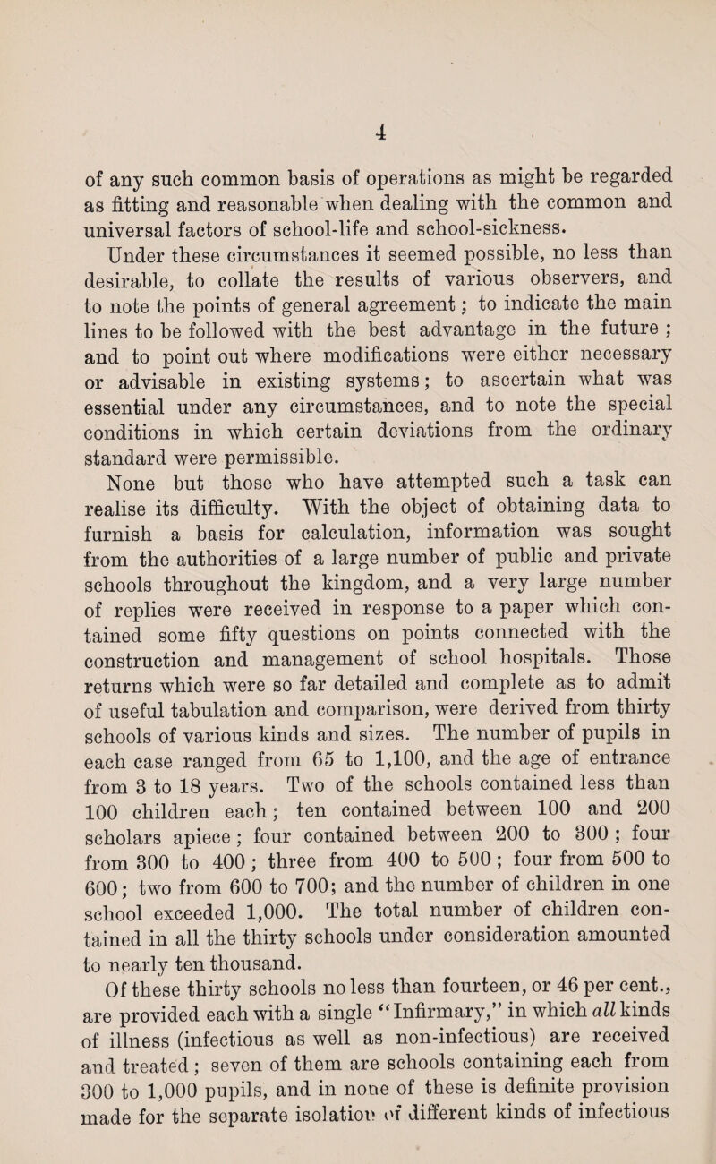 of any such common basis of operations as might be regarded as fitting and reasonable when dealing with the common and universal factors of school-life and school-sickness. Under these circumstances it seemed possible, no less than desirable, to collate the results of various observers, and to note the points of general agreement; to indicate the main lines to be followed with the best advantage in the future ; and to point out where modifications were either necessary or advisable in existing systems; to ascertain what was essential under any circumstances, and to note the special conditions in which certain deviations from the ordinary standard were permissible. None but those who have attempted such a task can realise its difficulty. With the object of obtaining data to furnish a basis for calculation, information was sought from the authorities of a large number of public and private schools throughout the kingdom, and a very large number of replies were received in response to a paper which con¬ tained some fifty questions on points connected with the construction and management of school hospitals. Those returns which were so far detailed and complete as to admit of useful tabulation and comparison, were derived from thirty schools of various kinds and sizes. The number of pupils in each case ranged from 65 to 1,100, and the age of entrance from 8 to 18 years. Two of the schools contained less than 100 children each; ten contained between 100 and 200 scholars apiece ; four contained between 200 to 800 ; four from 800 to 400 ; three from 400 to 500; four from 500 to 600; two from 600 to 700; and the number of children in one school exceeded 1,000. The total number of children con¬ tained in all the thirty schools under consideration amounted to nearly ten thousand. Of these thirty schools no less than fourteen, or 46 per cent., are provided each with a single “ Infirmary,” in which all kinds of illness (infectious as well as non-infectious) are received and treated ; seven of them are schools containing each from 300 to 1,000 pupils, and in none of these is definite provision made for the separate isolation of different kinds of infectious