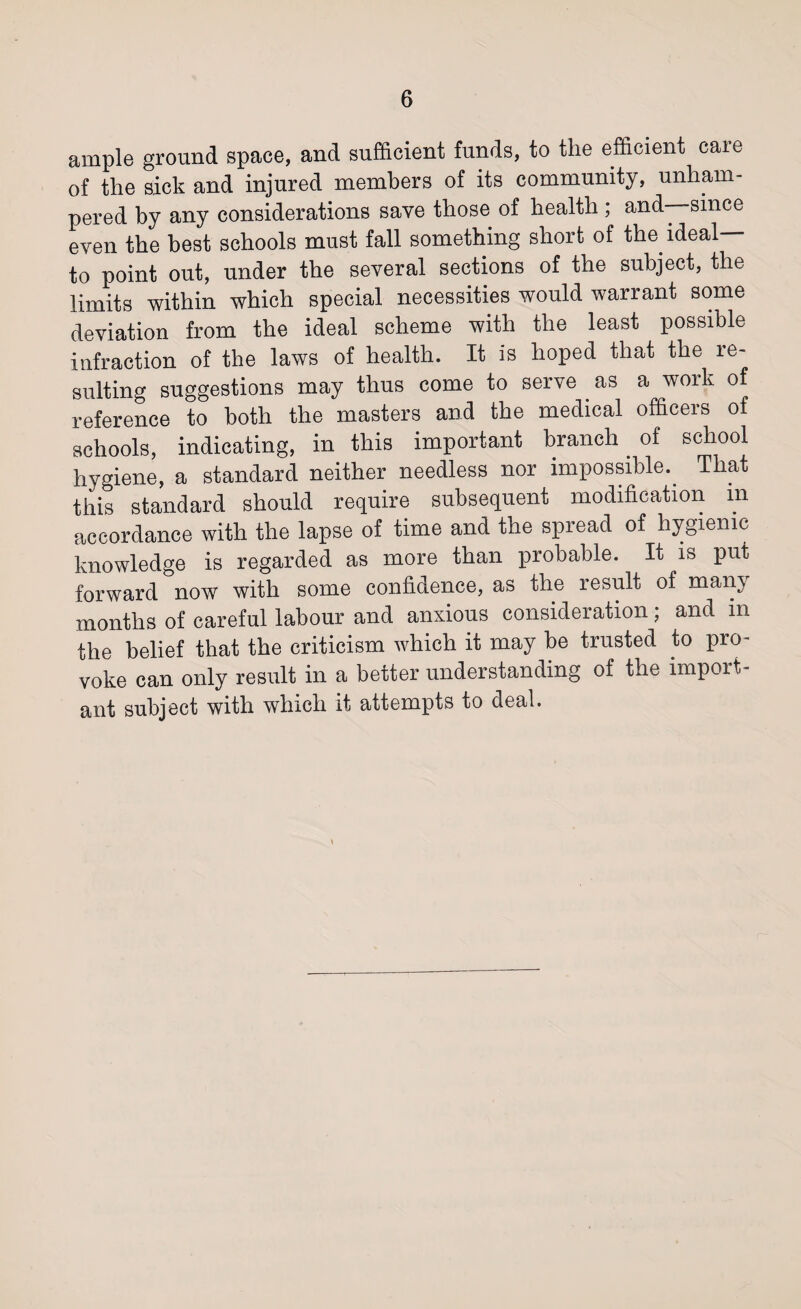 ample ground space, and sufficient funds, to the efficient care of the sick and injured members of its community, unham¬ pered by any considerations save those of health ; and—since even the best schools must fall something short of the ideal— to point out, under the several sections of the subject, the limits within which special necessities would warrant some deviation from the ideal scheme with the least possible infraction of the laws of health. It is hoped that the re¬ sulting suggestions may thus come to serve as a work of reference to both the masters and the medical officers of schools, indicating, in this important branch. of school hygiene, a standard neither needless nor impossible.. That this standard should require subsequent modification in accordance with the lapse of time and the spread of hygienic knowledge is regarded as more than probable. It is put forward now with some confidence, as the result of many months of careful labour and anxious consideration; and in the belief that the criticism which it may be trusted to pro¬ voke can only result in a better understanding of the import¬ ant subject with which it attempts to deal.