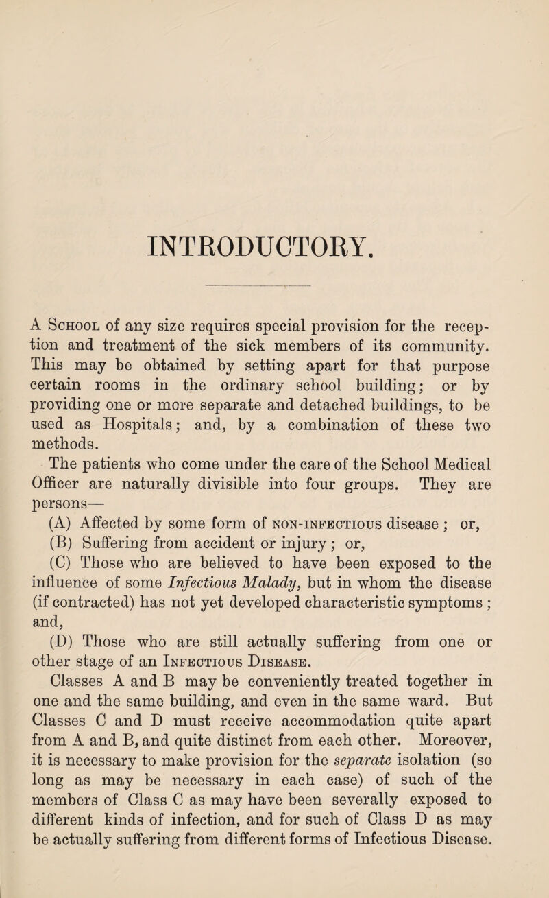 INTRODUCTORY. A School of any size requires special provision for the recep¬ tion and treatment of the sick members of its community. This may be obtained by setting apart for that purpose certain rooms in the ordinary school building; or by providing one or more separate and detached buildings, to be used as Hospitals; and, by a combination of these two methods. The patients who come under the care of the School Medical Officer are naturally divisible into four groups. They are persons— (A) Affected by some form of non-infectious disease ; or, (B) Suffering from accident or injury; or, (C) Those who are believed to have been exposed to the influence of some Infections Malady, but in whom the disease (if contracted) has not yet developed characteristic symptoms ; and, (D) Those who are still actually suffering from one or other stage of an Infectious Disease. Classes A and B may be conveniently treated together in one and the same building, and even in the same ward. But Classes C and D must receive accommodation quite apart from A and B, and quite distinct from each other. Moreover, it is necessary to make provision for the separate isolation (so long as may be necessary in each case) of such of the members of Class C as may have been severally exposed to different kinds of infection, and for such of Class D as may be actually suffering from different forms of Infectious Disease.