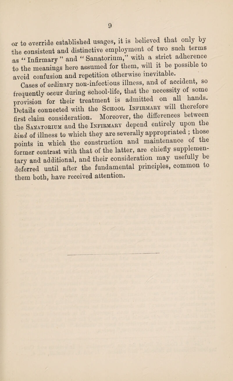 (OX t® override established usages, it is believed tbat onlj by the consistent and distinctive employment of two such terms as “ Infirmary ” and “ Sanatorium,” with a strict adherence to the meanings here assumed for them, will it be possible to avoid confusion and repetition otherwise inevitable. . Cases of ordinary non-infectious illness, and of accident, so frequently occur during school-life, that the necessity of some provision for their treatment is admitted on . all hands. Details connected with the School Infirmary will therefore first claim consideration. Moreover, the differences between the Sanatorium and the Infirmary depend entirely upon the kind of illness to which they are severally appropriated ; those points in which the construction and maintenance of the former contrast with that of the latter, are chiefly supplemen¬ tary and additional, and their consideration may usefully be deferred until after the fundamental principles, common to them both, have received attention.