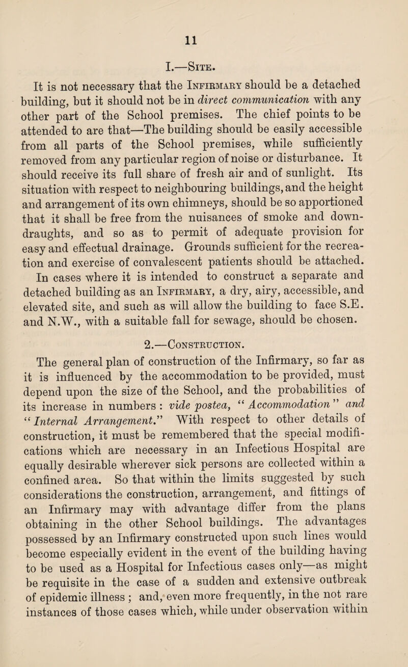 I.—Site. It is not necessary that the Infirmary should be a detached building, hut it should not be in direct communication with any other part of the School premises. The chief points to be attended to are that—The building should be easily accessible from all parts of the School premises, while sufficiently removed from any particular region of noise or disturbance. It should receive its full share of fresh air and of sunlight. Its situation with respect to neighbouring buildings, and the height and arrangement of its own chimneys, should be so apportioned that it shall be free from the nuisances of smoke and down¬ draughts, and so as to permit of adequate provision for easy and effectual drainage. Grounds sufficient for the recrea¬ tion and exercise of convalescent patients should be attached. In cases where it is intended to construct a separate and detached building as an Infirmary, a dry, airy, accessible, and elevated site, and such as will allow the building to face S.E. and N.W., with a suitable fall for sewage, should be chosen. 2.—Construction. The general plan of construction of the Infirmary, so far as it is influenced by the accommodation to be provided, must depend upon the size of the School, and the probabilities of its increase in numbers : vide postea, “ Accommodation ” and “ Internal Arrangement.” With respect to other details of construction, it must be remembered that the special modifi¬ cations which are necessary in an Infectious Hospital are equally desirable wherever sick persons are collected within a confined area. So that within the limits suggested by such considerations the construction, arrangement, and fittings of an Infirmary may with advantage differ from the plans obtaining in the other School buildings. The advantages possessed by an Infirmary constructed upon such lines would become especially evident in the event of the building having to be used as a Hospital for Infectious cases only as might be requisite in the case of a sudden and extensive outbreak of epidemic illness ; and, even more frequently, in the not rare instances of those cases which, while under observation within