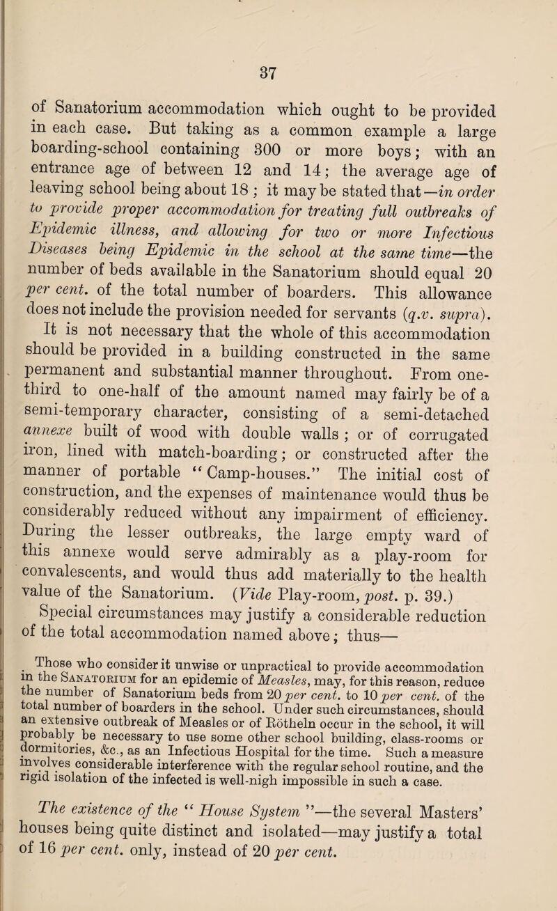 of Sanatorium accommodation which ought to be provided in each case. But taking as a common example a large boarding-school containing 300 or more boys; with an entrance age of between 12 and 14; the average age of leaving school being about 18 ; it maybe stated that —in order to provide proper accommodation for treating full outbreaks of Epidemic illness, and allowing for two or more Infectious Diseases being Epidemic in the school at the same time—the number of beds available in the Sanatorium should equal 20 per cent. of the total number of boarders. This allowance does not include the provision needed for servants (q.v. supra). It is not necessary that the whole of this accommodation should be provided in a building constructed in the same permanent and substantial manner throughout. From one- third to one-half of the amount named may fairly be of a semi-temporary character, consisting of a semi-detached annexe built of wood with double walls ; or of corrugated iron, lined with match-boarding; or constructed after the manner of portable “ Camp-houses.” The initial cost of | construction, and the expenses of maintenance would thus be considerably reduced without any impairment of efficiency. During the lesser outbreaks, the large empty ward of this annexe would serve admirably as a play-room for • convalescents, and would thus add materially to the health value of the Sanatorium. (Vide Play-room, post. p. 39.) * Special circumstances may justify a considerable reduction of the total accommodation named above; thus— H a Those who consider it unwise or unpractical to provide accommodation in the Sanatorium for an epidemic of Measles, may, for this reason, reduce the number of Sanatorium beds from 20 per cent, to 10 per cent, of the total number of boarders in the school. Under such circumstances, should an extensive outbreak of Measles or of Rotheln occur in the school, it will probably be necessary to use some other school building, class-rooms or dormitories, &c., as an Infectious Hospital for the time. Such a measure involves considerable interference with the regular school routine, and the rigid isolation of the infected is well-nigh impossible in such a case. The existence of the “ House System ”—the several Masters’ houses being quite distinct and isolated—may justify a total of 16 per cent, only, instead of 20 per cent.
