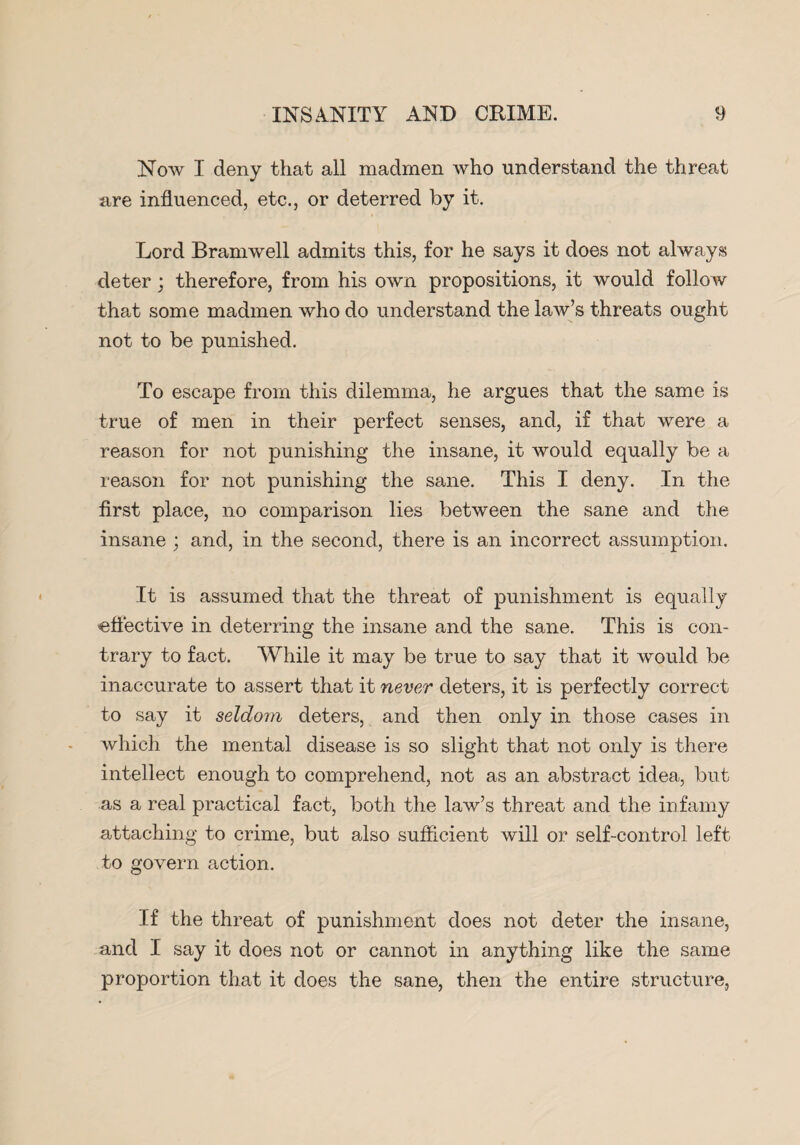 Now I deny that all madmen Avho understand the threat are influenced, etc., or deterred by it. Lord Bramwell admits this, for he says it does not always deter; therefore, from his own propositions, it would follow that some madmen who do understand the law’s threats ought not to be punished. To escape from this dilemma, he argues that the same is true of men in their perfect senses, and, if that were a reason for not punishing the insane, it would equally be a reason for not punishing the sane. This I deny. In the first place, no comparison lies between the sane and the insane ; and, in the second, there is an incorrect assumption. It is assumed that the threat of punishment is equally effective in deterring the insane and the sane. This is con¬ trary to fact. While it may be true to say that it would be inaccurate to assert that it never deters, it is perfectly correct to say it seldom deters, and then only in those cases in which the mental disease is so slight that not only is there intellect enough to comprehend, not as an abstract idea, but as a real practical fact, both the law’s threat and the infamy attaching to crime, but also sufficient will or self-control left to govern action. If the threat of punishment does not deter the insane, and I say it does not or cannot in anything like the same proportion that it does the sane, then the entire structure,