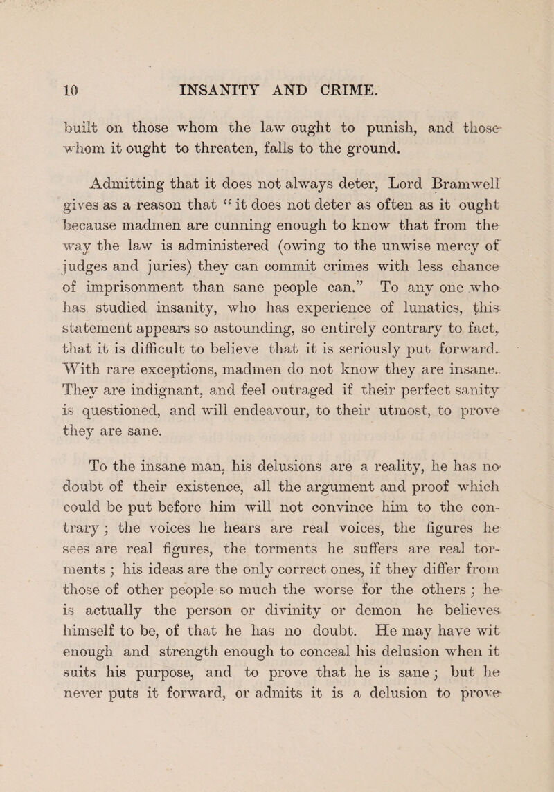 built on those whom the law ought to punish, and those” whom it ought to threaten, falls to the ground. Admitting that it does not always deter, Lord Bramwell gives as a reason that “ it does not deter as often as it ought because madmen are cunning enough to know that from the way the law is administered (owing to the unwise mercy of judges and juries) they can commit crimes with less chance of imprisonment than sane people can.” To any one who lias studied insanity, who has experience of lunatics, this statement appears so astounding, so entirely contrary to fact, that it is difficult to believe that it is seriously put forward.. With rare exceptions, madmen do not know they are insane. They are indignant, and feel outraged if their perfect sanity is questioned, and will endeavour, to their utmost, to prove they are sane. To the insane man, his delusions are a reality, he has no- doubt of their existence, all the argument and proof which could be put before him will not convince him to the con¬ trary ; the voices he hears are real voices, the figures he sees are real figures, the torments he suffers are real tor¬ ments ; his ideas are the only correct ones, if they differ from those of other people so much the worse for the others ; he is actually the person or divinity or demon he believes himself to be, of that he has no doubt. He may have wit enough and strength enough to conceal his delusion when it suits his purpose, and to prove that he is sane; but he never puts it forward, or admits it is a delusion to prove