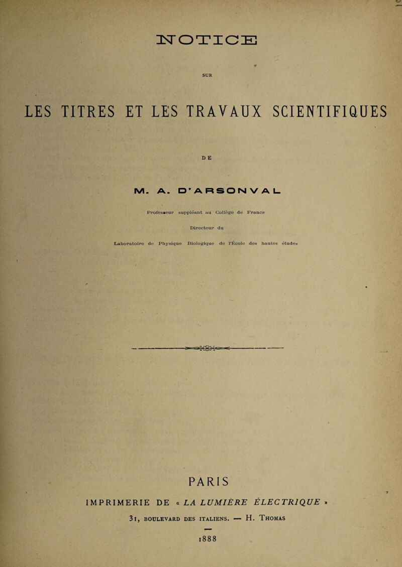 SUR LES TITRES ET LES TRAVAUX SCIENTIFiaUES D E IVI. A. D’ARSONVAI- Professeur suppléant au Collège de France Directeur du Laboratoire de Physique Biologique de TÉcole des hautes études PARIS IMPRIMERIE DE « LA LUMIÈRE ÉLECTRIQUE » 3l, BOULEVARD DES ITALIENS. — H. ThOMAS 1888