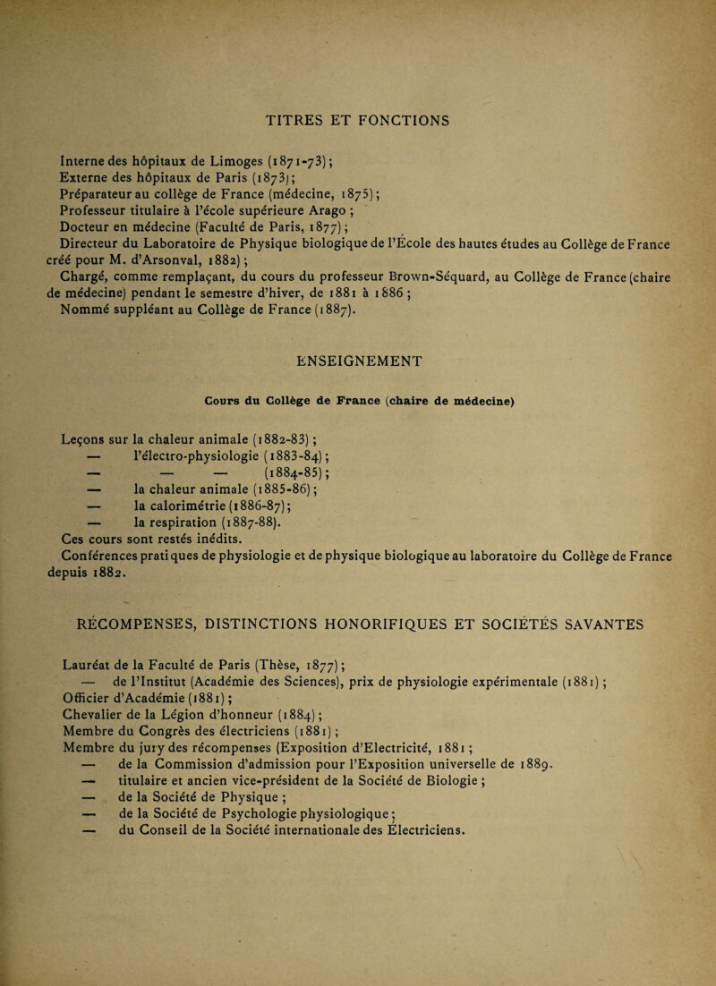 TITRES ET FONCTIONS Interne des hôpitaux de Limoges (1871-73); Externe des hôpitaux de Paris (1873]; Préparateur au collège de France (médecine, 1875); Professeur titulaire à l’école supérieure Arago ; Docteur en médecine (Faculté de Paris, 1877) ; Directeur du Laboratoire de Physique biologique de l’Ecole des hautes études au Collège de France créé pour M. d’Arsonval, 1882) ; Chargé, comme remplaçant, du cours du professeur Brown-Séquard, au Collège de France (chaire de médecine) pendant le semestre d’hiver, de 1881 à 1886 ; Nommé suppléant au Collège de France (1887). ENSEIGNEMENT Cours du Collège de France (chaire de médecine) Leçons sur la chaleur animale (1882-83) ; — l’électro-physiologie (1883-84); — _ — (1884-85); — la chaleur animale (i885-86) ; — la calorimétrie (1886-87) ; — la respiration (1887-88). Ces cours sont restés inédits. Conférences prati ques de physiologie et de physique biologique au laboratoire du Collège de France depuis 1882. RÉCOMPENSES, DISTINCTIONS HONORIFIQUES ET SOCIÉTÉS SAVANTES Lauréat de la Faculté de Paris (Thèse, 1877) ; — de l’Institut (Académie des Sciences), prix de physiologie expérimentale (1881) ; OâScier d’Académie (1881) ; Chevalier de la Légion d’honneur (1884) ; Membre du Congrès des électriciens (1881) ; Membre du jury des récompenses (Exposition d’Electricité, 1881 ; — de la Commission d’admission pour l’Exposition universelle de 1889. — titulaire et ancien vice-président de la Société de Biologie ; — de la Société de Physique ; — de la Société de Psychologie physiologique ; — du Conseil de la Société internationale des Électriciens.