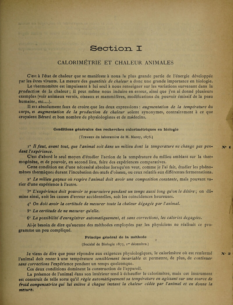 CALORIMÉTRIE ET CHALEUR ANIMALES C’est à l’état de chaleur que se manifeste à nous Ja plus grande partie de l’énergie développée par les êtres vivants. La mesure des quantités de chaleur a donc une grande importance en biologie. Le thermomètre est impuissant à lui seul à nous renseigner sur les variations survenant dans la production de la chaleur; il peut même nous induire en erreur, ainsi que j’en ai donné plusieurs exemple:» (voir animaux vernis, oiseaux et mammifères, modifications du pouvoir émissif de la peau humain?, etc....). Il est absolument faux de croire que les deux expressions : augmentation de la température du corps, et augmentation de la production de chaleur soient synonymes, contrairement à ce que croyaient Bérard et bon nombre de physiologistes et de médecins. Conditions générales des recherches calorimétriques en biologie (Travaux du laboratoire de M. Marey, 1S78.) 1° Il faut, avant tout, que Vanimal soit dans un milieu dont la température ne change pas pen» dant Vexpérîence. C’est d’abord le seul moyen d’étudier l’action de la température du milieu ambiant sur la ther- mogénèse, et de pouvoir, en second lieu, faire des expériences comparatives. Cette condition est d’une nécessité absolue lorsqu’on veut, comme je l’ai fait, étudier les phéno¬ mènes thermiques durant l’incubation des œufs d’oiseau, ou ceux relatifs aux différentes fermentations. 2° Le milieu ga:{eux où respire Vanimal doit avoir une composition constante, mais pouvant va¬ rier d’une expérience à l’autre. 3* Vexpérîence doit pouvoir se poursuivre pendant un temps aussi long qiéon le désire ; on éli¬ mine ainsi, soit les causes d’erreur accidentelles, soit les coïncidences heureuses. 4® On doit avoir la certitude de mesurer toute la chaleur dégagée par Vanimal. 5® La certitude de ne mesurer qu'celle. 6“ La possibilité d’’enregistrer automatiquement, et sans corrections, les calories dégagées. Ai-je besoin de dire qu’aucune des méthodes employées par les physiciens ne réalisait ce pro¬ gramme un peu compliqué. Principe général de la méthode (Société de Biologie 1877, i” décembre.) Je viens de dire que pour répondre aux exigences physiologiques, le calorimètre où est renfermé l’animal doit rester à une température sensiblement invariable et permettre, de plus, de continuer sans corrections l’expérience pendant un temps quelconque. Ces deux conditions dominent la construction de l’appareil. La présence de l’animal dans son intérieur tend à échauffer le calorimètre, mais cet instrument est construit de telle sorte qu’il règle automàtiquement sa température en agissant sur une source de froid compensatrice qui lui enlève à chaque instant la chaleur cédée par Vanimal et en donne la mesure-.