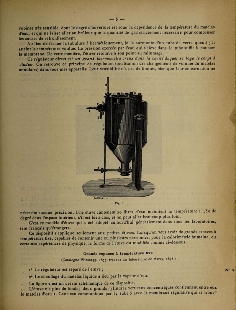 robinet très sensible, dont le degré d’ouverture est sous la dépendance de la température du matelas d’eau, et qui ne laisse aller au brûleur que la quantité de gaz strictement nécessaire pour compenser les causes de refroidissement. Au lieu de fermer la tubulure 3 hermétiquement, je la surmonte d’un tube de verre quand j’ai atteint la température voulue. La pression exercée par l’eau qui s’élève dans le tube suffit à pousser la membrane. De cette manière, l’étuve retombe à son point au rallumage. Ce régulateur direct est un grand thermomètre c'^eux dans la cavité duquel se loge le corps à étudier. On retrouve ce principe de régulation (totalisation des changements de volume du matelas annulaire) dans tous mes appareils. Leur sensibilité n’a pas de limites, bien que leur construction ne , Fig- 1 nécessite aucune précision. Une étuve contenant 20 litres d’eau maintient la température à i/5o de degré dans l’espace intérieur, s’il est bien clos, et on peut aller beaucoup plus loin. C’est ce modèle d’étuve qui a été adopté aujourd’hui généralement dans tous les laboratoires, tant français qu’étrangers. Ce dispositif s'applique seulement aux petites étuves. Lorsqu’on veut avoir de grands espaces à température fixe, capables de contenir une ou plusieurs personnes, pour la caloriméirie humaine, ou certaines expériences de physique, la forme de l’étuve est modifiée comme ci-dessous. Grands espaces à, température fixe (Catalogue Wiesnegg, 1877, travaux du laboratoire de Marey, 7878.) I® Le régulateur est séparé de l’étuve ; 2® Le chauffage du matelas liquide a lieu par la vapeur d’eau. La figure 2 est un dessin schématique de ce dispositif. L’étuve n’a plus de fonds ; deux grands cylindres verticaux concentriques contiennent entre eux