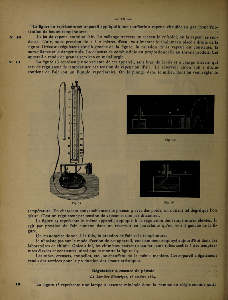 La figure 12 représente cet appareil appliqué à une soufflerie à vapeur, chauffée au gazs, pour l’ob¬ tention de hautes températures. ’ IV 10 Le jet de vapeur entraîne l’air. Le mélange traverse un serpentin refroidi, où la vapeur se con¬ dense. L'air, sous pression de i à 2 mètres d’eau, va alimenter le chalumeau placé à droite de la figure. Grâce au régulateur situé à gauche de la figure, la pression de la vapeur est constante, la surveillance et le danger nuis. La dépense de combustible est proportionnelle au travail produit. Cet appareil a rendu de grands services en métallurgie. La figure i3 représente une variante de cet appareil, sans bras de levier et à charge directe qui sert de régulateur de température par tension de vapeur ou d’air. Le réservoir qu’on voit à droite contient de l’air (ou un liquide vaporisable). On le plonge dans le milieu dont on veut régler la température. En chargeant convenablement le plateau 9 avec des poids, on obtient tel degré que l’on désire. C’est un régulateur par tension de vapeur et non par dilatation. La figure 14 représente le même appareil, appliqué à la régulation des températures élevées. Il agit par pression de l’air contenu dans un réservoir en porcelaine qu’on voit à gauche de la fi¬ gure. Un manomètre donne, à la fois, la pression de l’air et la température. Je n’insiste pas sur le mode d’action de cet appareil, constamment employé aujourd’hui dans les laboratoires de chimie. Grâce à lui, les chimistes peuvent chauffer leurs tubes scellés à des tempéra¬ tures élevées et constantes, ainsi que le montre la figure 14. Les tubes, creusets, coupelles, etc., se chauffent de la même manière. Cet appareil a également rendu des services pour la production des émaux artistiques. Régulateur à essence de pétrole >- . La Lumière Electrique, 18 octobre 1884. La figure i5 représente une lampe à essence minérale dont la flamme est réégle comme suit : 23