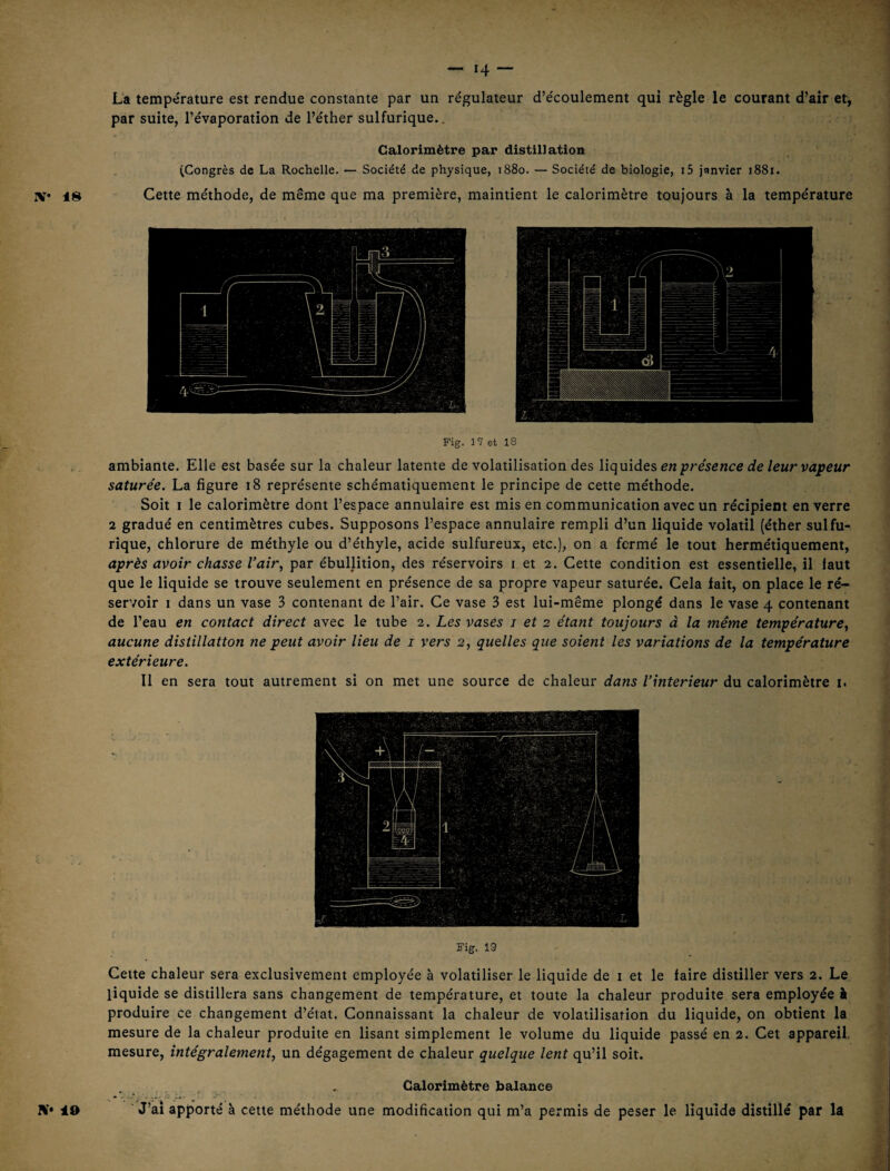 La température est rendue constante par un régulateur d’écoulement qui règle le courant d’air et, par suite, l’évaporation de l’éther sulfurique.. Calorimètre par distillation (Congrès de La Rochelle. — Société de physique, 1880. — Société de biologie, i5 janvier 1881. Cette méthode, de même que ma première, maintient le calorimètre toujours à la température Fig. Î7 et 18 ambiante. Elle est basée sur la chaleur latente de volatilisation des liquides en ■présence de leur vapeur saturée. La figure 18 représente schématiquement le principe de cette méthode. Soit I le calorimètre dont l’espace annulaire est mis en communication avec un récipient en verre 2 gradué en centimètres cubes. Supposons l’espace annulaire rempli d’un liquide volatil (éther sulfu¬ rique, chlorure de méthyle ou d’éthyle, acide sulfureux, etc.), on a fermé le tout hermétiquement, après avoir chasse Vaîr, par ébullition, des réservoirs i et 2. Cette condition est essentielle, il faut que le liquide se trouve seulement en présence de sa propre vapeur saturée. Cela fait, on place le ré¬ servoir I dans un vase 3 contenant de l’air. Ce vase 3 est lui-même plongé dans le vase 4 contenant de l’eau en contact direct avec le tube 2. Les vases i et 2 étant toujours à la même température., aucune distillation ne peut avoir lieu de i vers 2, quelles que soient les variations de la température extérieure. Il en sera tout autrement si on met une source de chaleur dans l’interieur du calorimètre i. Fig. 19 Cette chaleur sera exclusivement employée à volatiliser le liquide de i et le faire distiller vers 2. Le liquide se distillera sans changement de température, et toute la chaleur produite sera employée à produire ce changement d’état. Connaissant la chaleur de volatilisation du liquide, on obtient la mesure de la chaleur produite en lisant simplement le volume du liquide passé en 2. Cet appareil, mesure, intégralement, un dégagement de chaleur quelque lent qu’il soit. Calorimètre balance J’aî apporté à cette méthode une modification qui m’a permis de peser le liquide distillé par U