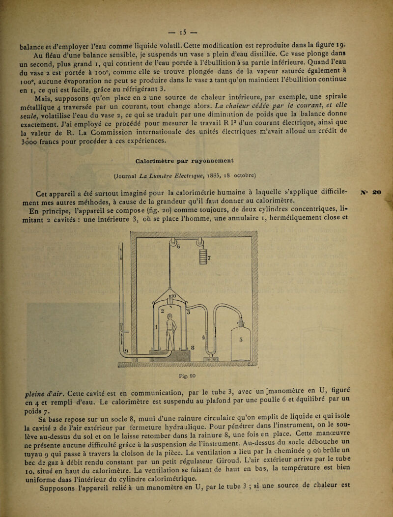 y' — i5 — balance et d’employer l’eau comme liquide volatil. Cette modification est reproduite dans la figure 19. Au fléau d’une balance sensible, je suspends un vase 2 plein d’eau distillée. Ce vase plonge dans un second, plus grand i, qui contient de l’eau portée à l’ébullition à sa partie inférieure. Quand l’eau du vase 2 est portée à ioo“, comme elle se trouve plongée dans de la vapeur saturée également à 100®, aucune évaporation ne peut se produire dans le vase 2 tant qu’on maintient l’ébullition continue en I, ce qui est facile, grâce au réfrigérant 3. Mais, supposons qu’on place en 2 une source de chaleur intérieure, par exemple, une spirale métallique 4 traversée par un courant, tout change alors. La chaleur cédée par le courant, et elle seule, volatilise l’eau du vase 2, ce qui se traduit par une diminution de poids que la balance donne exactement. J’ai employé ce procédé pour mesurer le travail R P d’un courant électrique, ainsi que la valeur de R. La Commission internationale des unités électriques m’avait alloué un crédit de 3Ô00 francs pour procéder à ces expériences. Calorimètre par rayonnement (Journal La Lumière Electrique, i885, 18 octobre) Cet appareil a été surtout imaginé pour la calorimétrie humaine à laquelle s’applique difficile- iv» »« ment mes autres méthodes, à cause de la grandeur qu’il faut dontier au calorimètre. En principe, l’appareil se compose (fig. 20) comme toujours, de deux cylindres concentriques, li mitant 2 cavités t une intérieure 3, où se place l’homme, une annulaire i, hermétiquement close et Fig. 20 pleine d'air. Cette cavité est en communication, par le tube 3, avec un [manomètre en U, figuré en 4 et rempli d’eau. Le calorimètre est suspendu au plafond par une poulie 6 et équilibré par un poids 7. -J •• 1 Sa base repose sur un socle 8, muni d’une rainure circulaire qu’on emplit de liquide et qui isole la cavité 2 de l’air extérieur par fermeture hydraulique. Pour pénétrer dans l’instrument, on le sou¬ lève au-dessus du sol et on le laisse retomber dans la rainure 8, une fois en place. Cette manœuvre ne présente aucune difficulté grâce à la suspension de l’instrument. Au-dessus du socle débouché un tuyau 9 qui passe à travers la cloison de la pièce. La ventilation a lieu par la cheminée 9 où brûle un bec de gaz à débit rendu constant par un petit régulateur Giroud. L’air extérieur arrive par le tube 10, situé en haut du calorimètre. La ventilation se faisant de haut en bas, la température est bien uniforme daas l’intérieur du cylindre calorimétrique. Supposons l’appareil relié à un manomètre en U, par le tube 3 ; si une source de chaleur est /