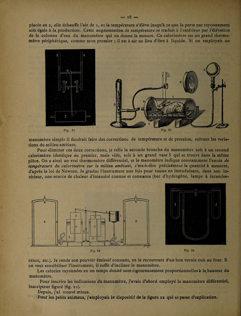 placée en 2; elle échauffe l’air de i, et la température s’élève jusqu’à ce que la perte par rayonnement soit égale à la production. Cette augmentation de température se traduit à l’extérieur par l’élévation de la colonne d’eau du manomètre qui en donne la mesure. Ce calorimètre est un grand thermo¬ mètre périphérique, comme mon premier ; il est à air au lieu d’être à liquide. Si on employait un Fig. 21 Sig. 22 manomètre simple il faudrait faire des corrections de température et de pression, suivant les varia¬ tions du milieu ambiant. Pour éliminer ces deux corrections, je relie la seconde branche du manomètre soit à un second calorimètre identique au premier, mais vide, soit à un grand vase 5 qui se trouve dans la même pièce. On a ainsi un vrai thermomètre différentiel, et le manomètre indique constamment Vexcès de temigérature du calorimètre sur le milieu ambiant, c’est-à-dire précisément la quantité à mesurer, d’après la loi de Newton. Je gradue l’instrument une fois pour toutes en introduisant, dans son in¬ térieur, une source de chaleur d’intensité connue et constante (bec d’hydrogène, lampe à incandes- Pig. 24 'cence, etc.). Je rends son pouvoir émissif constant, en le recouvrant d’un bon vernis cuit au four. S on veut sensibiliser l’instrument, il suffit d’incliner le manomètre. Les calories rayonnées en un temps donné sont rigoureusement proportionnelles à la hauteur du manomètre. Pour inscrire les indications du manomètre, j’avais d’abord employé le manomètre différentiel, inscripteur figuré (fig. 21). Depuis, j’ai trouvé mieux. ... ^ . Pour les petits animaux,'j’employais le dispositif de la figure 22 qui se passe d’explication.