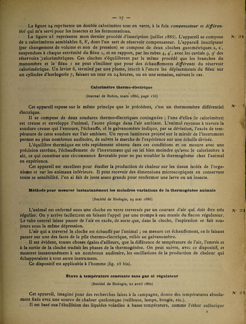 La figure 24 représente un double calorimètre tout en verre, à la fois compensateur et différen¬ tiel qui m’a servi pour les insectes et les fermentations. La figure 23 représente mon dernier procédé d’instription (juillet i885). L’appareil se compose de 2 calorimètres semblables 8, 8', dont l’un sert de réservoir compensateur. L’appareil inscripteur (par changement de volume et non de pression) se compose de deux cloches gazométriques 2, 2', suspendues à chaque extrémité du fléau i, et en rapport, par les tubes 4, 4^, avec les cavités 9, 9' des réservoirs [calorimétriques. Ces cloches s’équilibrent par le même procédé que les branches du manomètre et le ' fléau i ne peut s’incliner que pour des échauffements différents du réservoir calorimétrique. Un levier 6, terminé par une plume, inscrit à l’encre les déplacements du fléau sur un cylindre d’horlogerie 7, faisant un tour en 24 heures, ou en une semaine, suivant le cas. , Calorimètre thermo-électrique (Journal de Robin, mars 1886, page i56) Cet appareil repose sur le même principe que le précédent, c’est un thermomètre différentiel électrique. 11 se compose de deux soudures thermo-électriques conjuguées ; l'une d’elles (le calorimètre) est creuse et enveloppe l’animal, l'autre plonge dans l’air ambiant. L’animal rayonne à travers la soudure creuse qui l’entoure, l’échauffe, el le galvanomètre indique, par sa déviation, l’excès de tem¬ pérature de cette soudure sur l’air ambiant. Un rayon lumineux projeté sur le miroir de l’instrument permet au plus nombreux auditoire, de suivre la marche de l’expérience sur une échelle divisée. L’équilibre thermique est très rapidement obtenu dans ces conditions et on mesure avec une précision extrême, réchauffement de l’instrument qui est ici bien moindre qu’avec le calorimètre à air, ce qui constitue une circonstance favorable pour ne pas troubler la thermogénèse chez l’animal en expérience. Cet appareil est excellent pour étudier la production de chaleur sur les tissus isolés de l’orga¬ nisme et sur les animaux inférieurs. Il peut recevoir des dimensions microscopiques en conservant toute sa sensibilité. J’en ai fait de juste assez grands pour renfermer une larve ou un insecte. Méthode pour mesurer instantanément les moindres variations de la thermogénèse animale (Société de Biologie, 29 mai 1886) L’animal est enfermé sous une cloche en verre traversée par un courant d’air qui doit être très régulier. On y arrive facilement en faisant l’appel par une trompe à eau munie du flacon régulateur. Le tube central laisse passer de l’air en excès, de sorte que, dans la cloche, l’aspiration se fait tou¬ jours sous la même dépression. L’air qui a,traversé la cloche est échauffé par l’animal ; on mesure cet échauffement, en le faisant passer sur une des faces de la pile thermo-électrique, reliée au galvanomètre. Il est évident, toutes choses égales d’ailleurs, que la différence de température de l’air, l’entrée et à la sortie de la cloche traduit les phases de la thermogénèse. On peut suivre, avec ce dispositif, et montrer instantanément à un nombreux auditoire, les oscillations de la production de chaleur qui échapperaient à tout autre instrument. Ce dispositif est applicable à l’homme (fig. 25 bis). Étuve ét température constante sans gaz ni régulateur (Société de Biologie, 22 avril 1882) Cet appareil, imaginé pour des recherches faites à la campagne, donne des températures absolu¬ ment fixés avec une source de chaleur quelconque (veilleuse, lampe, bougie, etc.). Il est basé sua l’ébullition des liquides volatiles à basse température, comme l’éther sulfurique