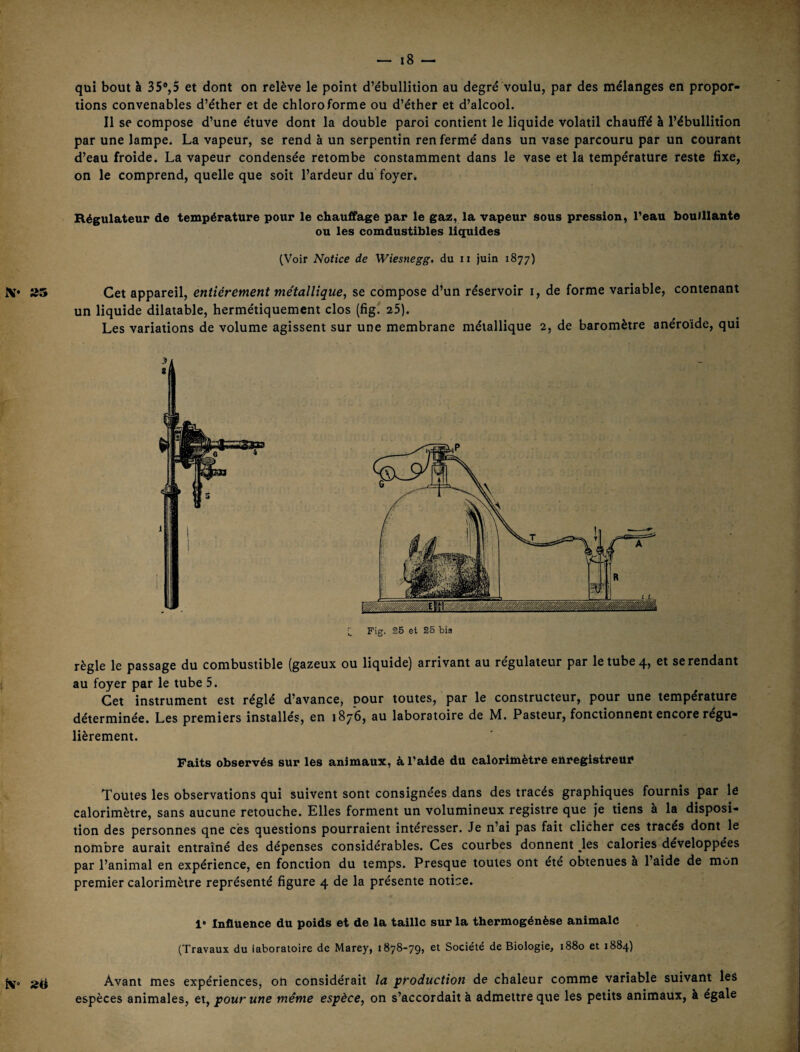 qui bout à 35%5 et dont on relève le point d’ébullition au degré voulu, par des mélanges en propor¬ tions convenables d’éther et de chloroforme ou d’éther et d’alcool. Il se compose d’une étuve dont la double paroi contient le liquide volatil chauffé à l’ébullition par une lampe. La vapeur, se rend à un serpentin renfermé dans un vase parcouru par un courant d’eau froide. La vapeur condensée retombe constamment dans le vase et la température reste fixe, on le comprend, quelle que soit l’ardeur du foyer. Régulateur de température pour le chauffage par le gaz, la vapeur sous pression, l’eau bouillante ou les comdustibles liquides (Voir Notice de Wiesnegg, du ii juin 1877) X* Cet appareil, entièrement métallique, se compose d’un réservoir i, de forme variable, contenant un liquide dilatable, hermétiquement clos (fig^ 25). Les variations de volume agissent sur une membrane métallique 2, de baromètre anéroïde, qui î; Fig. 26 et 25 bis règle le passage du combustible (gazeux ou liquide) arrivant au régulateur par le tube 4, et se rendant au foyer par le tube 5. Cet instrument est réglé d’avance, pour toutes, par le constructeur, pour une température déterminée. Les premiers installés, en 1876, au laboratoire de M. Pasteur, fonctionnent encore régu¬ lièrement. Faits observés sur les animaux, à l’aide du calorimètre enregistreur Toutes les observations qui suivent sont consignées dans des tracés graphiques fournis par le calorimètre, sans aucune retouche. Elles forment un volumineux registre que Je tiens a la disposi¬ tion des personnes qne ces questions pourraient intéresser. Je n’ai pas fait clicher ces tracés dont le nombre aurait entraîné des dépenses considérables. Ces courbes donnent ^les calories developpees par l’animal en expérience, en fonction du temps. Presque toutes ont ete obtenues à l’aide de mon premier calorimètre représenté figure 4 de la présente notice. 1* Influence du poids et de la taille sur la thermogénèse animale (Travaux du laboratoire de Marey, 1878-79, et Société de Biologie, 1880 et 1884) Avant mes expériences, on considérait la production de chaleur comme variable suivant les espèces animales, et, pour une même espèce, on s’accordait à admettre que les petits animaux, à égale