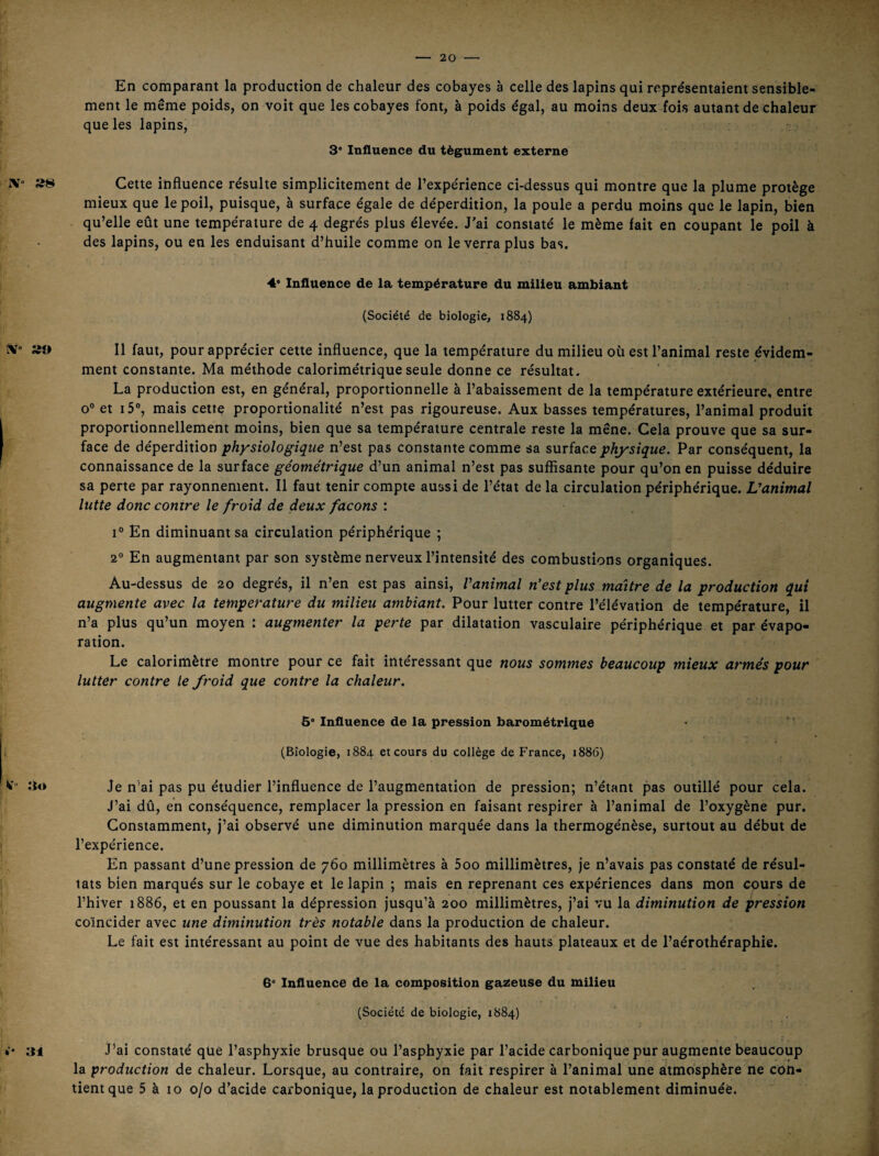 En comparant la production de chaleur des cobayes à celle des lapins qui représentaient sensible¬ ment le même poids, on voit que les cobayes font, à poids égal, au moins deux fois autant de chaleur que les lapins, 3* Influence du tégument externe rv» Cette influence résulte simplicitement de l’expérience ci-dessus qui montre que la plume protège mieux que le poil, puisque, à surface égale de déperdition, la poule a perdu moins que le lapin, bien qu’elle eût une température de 4 degrés plus élevée. J'ai constaté le même fait en coupant le poil à des lapins, ou en les enduisant d’huile comme on le verra plus bas. 4’ Influence de la température du milieu ambiant (Société de biologie, 1884) ÎV” »0 11 faut, pour apprécier cette influence, que la température du milieu où est l’animal reste évidem¬ ment constante. Ma méthode calorimétrique seule donne ce résultat. La production est, en général, proportionnelle à l’abaissement de la température extérieure, entre 0° et 15”, mais cette proportionalité n’est pas rigoureuse. Aux basses températures, l’animal produit proportionnellement moins, bien que sa température centrale reste la mène. Cela prouve que sa sur¬ face de déperdition physiologique n’est pas constante comme sa surface physique. Par conséquent, la connaissance de la surface géométrique d’un animal n’est pas sufiisante pour qu’on en puisse déduire sa perte par rayonnement. Il faut tenir compte aussi de l’état de la circulation périphérique. L’animal lutte donc contre le froid de deux façons : En diminuant sa circulation périphérique ; 2° En augmentant par son système nerveux l’intensité des combustions organiques. Au-dessus de 20 degrés, il n’en est pas ainsi, Vanimal n’est plus maître de la production qui augmente avec la température du milieu ambiant. Pour lutter contre l’élévation de température, il n’a plus qu’un moyen : augmenter la perte par dilatation vasculaire périphérique et par évapo¬ ration. Le calorimètre montre pour ce fait intéressant que nous sommes beaucoup mieux armés pour lutter contre le froid que contre la chaleur. 5° Influence de la pression barométrique ; (Biologie, 1884 et cours du collège de France, 1886) îto Je n’ai pas pu étudier l’influence de l’augmentation de pression; n’étant pas outillé pour cela. J’ai dû, en conséquence, remplacer la pression en faisant respirer à l’animal de l’oxygène pur. Constamment, j’ai observé une diminution marquée dans la thermogénèse, surtout au début de l’expérience. En passant d’une pression de 760 millimètres à 5oo millimètres, je n’avais pas constaté de résul¬ tats bien marqués sur le cobaye et le lapin ; mais en reprenant ces expériences dans mon cours de l’hiver 1886, et en poussant la dépression jusqu’à 200 millimètres, j’ai vu la diminution de pression coïncider avec une diminution très notable dans la production de chaleur. Le fait est intéressant au point de vue des habitants des hauts plateaux et de l’aérothéraphie. 6° Influence de la composition galeuse du milieu (Société de biologie, 1884) 31 Lai constaté que l’asphyxie brusque ou l’asphyxie par l’acide carbonique pur augmente beaucoup la production de chaleur. Lorsque, au contraire, on fait respirer à l’animal une atmosphère ne con¬ tient que 5 à 10 0/0 d’acide carbonique, la production de chaleur est notablement diminuée.