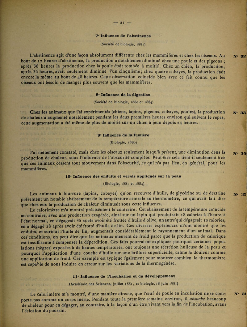 (Société de biologie, i88i) L’abstinence agit d’une façon absolument différente chez les mammifères et chez les oiseaux. Au bout de 12 heures d’abstinence, la production a notablement diminué chez une poule et des pigeons ; après. 36 heures la production chez la poule était tombée à moitié. Chez un chien, la production, après 36 heures, avait seulement diminué 4’un cinquième ; chez quatre cobayes, la production était encore la même au bout de 48 heures. Ceite observation coïncide bien avec ce fait connu que les oiseaux ont besoin de manger plus souvent que les mammifères. 8* Influence de la digestion (Société de biologie, 1880 et 1884) Chez les animaux que j’ai expérimentés (chiens, lapins, pigeons, cobayes, poules), la production de chaleur a augmenté notablement pendant les deux premières heures environ qui suivent le repas, cette augmentation a été même de plus de moitié sur un chien à jeun depuis 24 heures. » 9“ Influence de la lumière (Biologie, 1880) J’ai nettement constaté, mais chez les oiseaux seulement jusqu’à présent, une diminution dans la production de chaleur, sous l’influence de l’obscurité complète. Peut-être cela tient-il seulement à ce que ces animaux cessent tout mouvement dans l’obscurité, ce qui n’a pas lieu, en général, pour les mammifères. 10* Influence des enduits et vernis appliqués sur la peau (Biologie, 1881 et 1884) Les animaux à fourrure (lapins, cobayes) qu’on recouvre d’huile, de glycérine ou de dextrine présentent un notable abaissement de la température centrale au thermomètre, ce qui avait fait dire que chez eux la production de chaleur diminuait sous cette influence. Le calorimètre m’a montré précisément le contraire. Cet abaissement de la température coïncide au contraire, avec une production exagérée, ainsi sur un lapin qui produisait 18 calories à l’heure, à l’état normal, en dégageait 35 après avoir été frottée d’huile d’olive, un autre'qui dégageait 10 calories, en a dégagé 28 après avoir été frotté d’huile de lin. Ces diverses expériences m’ont montré que les enduits, et surtout l’huile de lin, augmentait considérablement le rayonnement d’un animal. Dans ces conditions, on peut dire que les animaux meurent de froid parce que la production de calorique est insuffisante à compenser la déperdition. Ces faits pourraient expliquer pourquoi certaines popu¬ lations (nègres) exposées à de hautes températures, ont toujours une sécrétion huileuse de la peau et pourquoi l’application d’une couche d’huile sur une brûlure superficielle, calme la douleur comme une application de froid. Cet exemple est typique également pour montrer combien le thermomètre est capable de nous induire en erreur sur les variations de la thermogénèse. 11* Influence de l’incubation et du développement ■ : (Académie des Sciences, juillet 1881, et biologie, 18 juin 1881) Le calorimètre m'a montré, d’une manière directe, que l’œuf de poule en incubation ne se com¬ porte pas comme un corps inerte. Pendant toute la première semaine environ, il absorbe beaucoup de chaleur pour en dégager, au contraire, à la façon d’un être vivant vers la fin de l’incubation, avant l’éclosion du poussin.