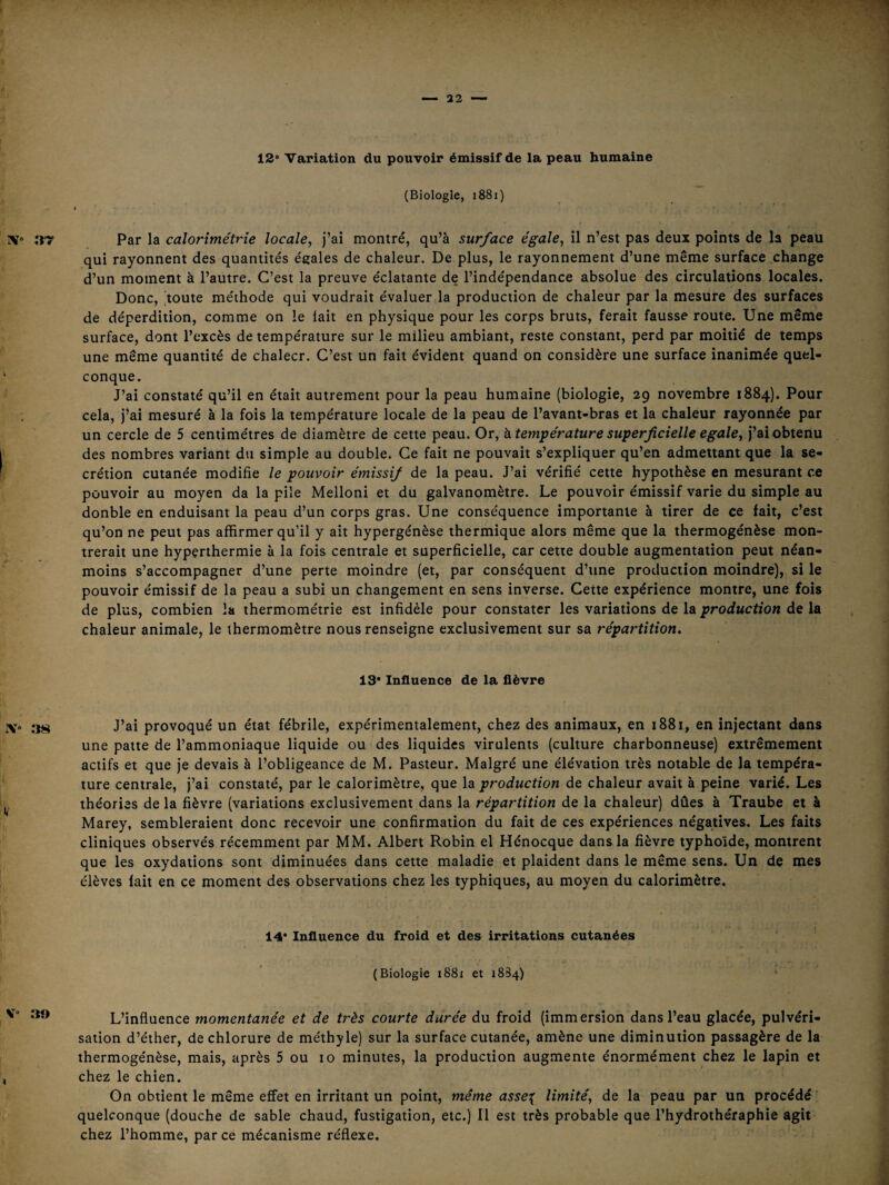 12“ Variation du pouvoir émissif de la peau humaine (Biologie, i88i) Par la calorîmétrîe locale, j’ai montré, qu’à surface égale, il n’est pas deux points de la peau qui rayonnent des quantités égales de chaleur. De plus, le rayonnement d’une même surface change d’un moment à l’autre. C’est la preuve éclatante de l’indépendance absolue des circulations locales. Donc, 'toute méthode qui voudrait évaluer la production de chaleur par la mesure des surfaces de déperdition, comme on le lait en physique pour les corps bruts, ferait fausse route. Une même surface, dont l’excès de température sur le milieu ambiant, reste constant, perd par moitié de temps une même quantité de chalecr. C’est un fait évident quand on considère une surface inanimée quel¬ conque. J’ai constaté qu’il en était autrement pour la peau humaine (biologie, 29 novembre 1884). Pour cela, j’ai mesuré à la fois la température locale de la peau de l’avant-bras et la chaleur rayonnée par un cercle de 5 centimètres de diamètre de cette peau. Or, ^température superficielle égalé, j’ai obtenu des nombres variant du simple au double. Ce fait ne pouvait s’expliquer qu’en admettant que la se¬ crétion cutanée modifie le pouvoir émissif de la peau. J’ai vérifié cette hypothèse en mesurant ce pouvoir au moyen da la pile Melloni et du galvanomètre. Le pouvoir émissif varie du simple au donble en enduisant la peau d’un corps gras. Une conséquence importante à tirer de ce fait, c’est qu’on ne peut pas affirmer qu’il y ait hypergénèse thermique alors même que la thermogénèse mon¬ trerait une hyperthermie à la fois centrale et superficielle, car cette double augmentation peut néan¬ moins s’accompagner d’une perte moindre (et, par conséquent d’une production moindre), si le pouvoir émissif de la peau a subi un changement en sens inverse. Cette expérience montre, une fois de plus, combien la thermométrie est infidèle pour constater les variations de la production de la chaleur animale, le thermomètre nous renseigne exclusivement sur sa répartition. 13“ Influence de la fièvre J’ai provoqué un état fébrile, expérimentalement, chez des animaux, en 1881, en injectant dans une patte de l’ammoniaque liquide ou'des liquides virulents (culture charbonneuse) extrêmement actifs et que je devais à l’obligeance de M. Pasteur. Malgré une élévation très notable de la tempéra¬ ture centrale, j’ai constaté, par le calorimètre, que Isi production de chaleur avait à peine varié. Les théories de la fièvre (variations exclusivement dans la répartition de la chaleur) dûes à Traube et à Marey, sembleraient donc recevoir une confirmation du fait de ces expériences négatives. Les faits cliniques observés récemment par MM. Albert Robin el Hénocque dans la fièvre typhoïde, montrent que les oxydations sont diminuées dans cette maladie et plaident dans le même sens. Un de mes élèves fait en ce moment des observations chez les typhiques, au moyen du calorimètre. 14* Influence du froid et des irritations cutanées (Biologie i88x et 1884) L’influence momentanée et de très courte durée du froid (immersion dans l’eau glacée, pulvéri¬ sation d’éther, de chlorure de méthyle) sur la surface cutanée, amène une diminution passagère de la thermogénèse, mais, après 5 ou 10 minutes, la production augmente énormément chez le lapin et chez le chien. On obtient le même effet en irritant un point, même asse^ limité, de la peau par un procédé ’ quelconque (douche de sable chaud, fustigation, etc.) Il est très probable que l’hydrothéraphie agit chez l’homme, par ce mécanisme réflexe.