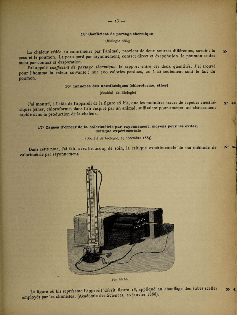 iv.e , • ~ 15° Coefficient de partage thermique (Biologie 1884) La chaleur cédée au calorimètre par l’animal, provient de deux sources différentes, savoir ; la peau et le poumon. La peau perd par rayonnement, contact direct et évaporation, le poumon seule¬ ment par contact et évaporation. J’ai appelé coefficient de partage thermique, le rapport entre ces deux quantités. J’ai trouvé pour l’homme la valeur suivante : sur 100 calories perdues, 20 à 25 seulement sont le fait du poumon. 16° Influence des anesthésiques (chloroforme, ether) (Société de Biologie) J’ai montré, à l’aide de l’appareil de la figure 25 bis, que les moindres traces de vapeurs anesthé- iv siques (éther, chloroforme) dans l’air respiré par un animal, suffisaient pour amener un abaissement rapide dans la production de la chaleur. 17° Causes d’erreur de la calorimétrie par rayonnement, moyens pour les éviter. Critique expérimentale (Société de biologie, 27 décembre 1884) Dans cette note, j’ai fait, avec beaucoup de -soin, la critique expérimentale de ma méthode de l'i* calorimétrie par rayonnement. Fig. 26 bia La figure 26 bis réprésente l’appareil 'décrit figure i3, au chauffage des tubes scellés employés par les chimistes. (Académie des Sciences, 10 janvier 1888). X°