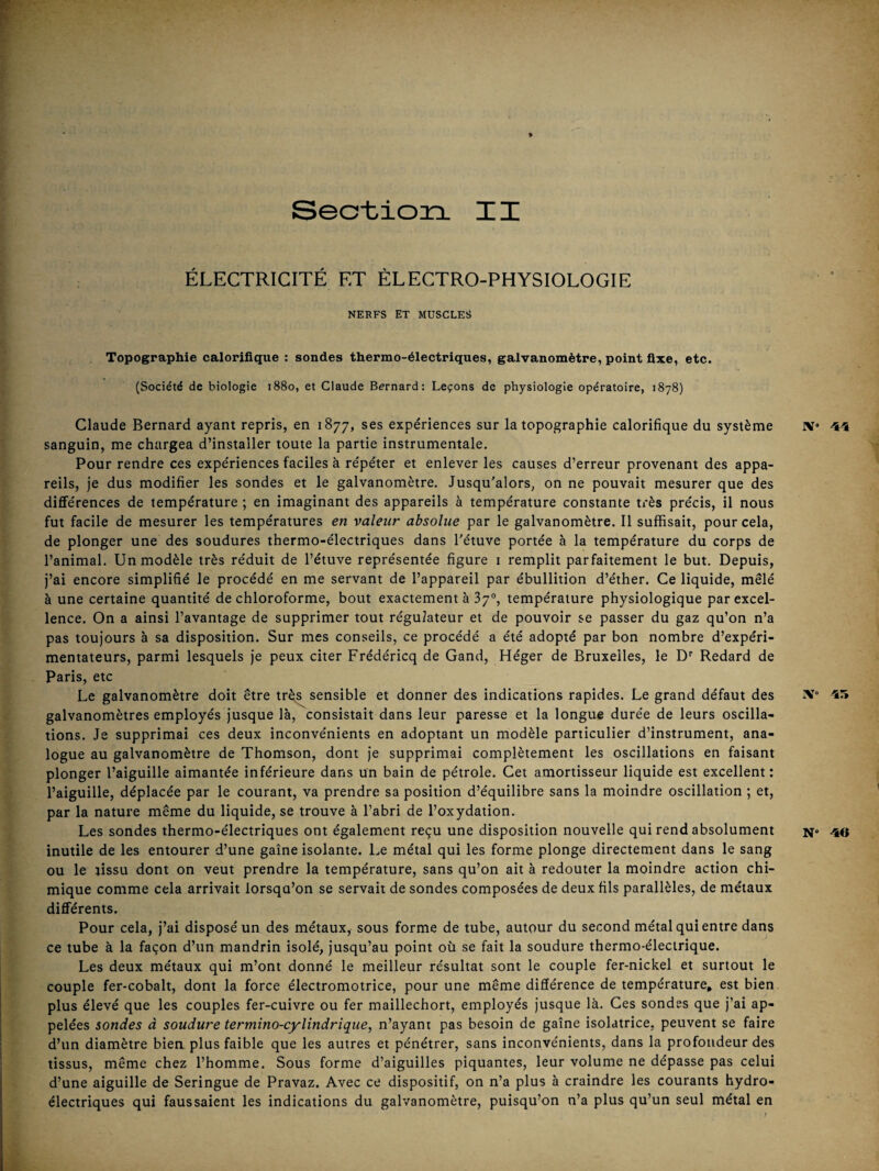 ÉLECTRICITÉ ET ÉLECTRO-PHYSIOLOGIE NERFS ET MUSCLES Topographie calorifique : sondes thermo-électriques, galvanomètre, point fixe, etc. (Société de biologie 1880, et Claude Bernard: Leçons de physiologie opératoire, 1878) Claude Bernard ayant repris, en 1877, ses expériences sur la topographie calorifique du système sanguin, me chargea d’installer toute la partie instrumentale. Pour rendre ces expériences faciles à répéter et enlever les causes d’erreur provenant des appa¬ reils, je dus modifier les sondes et le galvanomètre. Jusqu'alors, on ne pouvait mesurer que des différences de température ; en imaginant des appareils à température constante très précis, il nous fut facile de mesurer les températures en valeur absolue par le galvanomètre. Il suffisait, pour cela, de plonger une des soudures thermo-électriques dans l'étuve portée à la température du corps de l’animal. Un modèle très réduit de l’étuve représentée figure i remplit parfaitement le but. Depuis, j’ai encore simplifié le procédé en me servant de l’appareil par ébullition d’éther. Ce liquide, mêlé à une certaine quantité de chloroforme, bout exactement à 37°, température physiologique par excel¬ lence. On a ainsi l’avantage de supprimer tout régulateur et de pouvoir se passer du gaz qu’on n’a pas toujours à sa disposition. Sur mes conseils, ce procédé a été adopté par bon nombre d’expéri¬ mentateurs, parmi lesquels je peux citer Frédéricq de Gand, Héger de Bruxelles, le D'‘ Redard de Paris, etc Le galvanomètre doit être tr^ sensible et donner des indications rapides. Le grand défaut des galvanomètres employés jusque là, consistait dans leur paresse et la longue durée de leurs oscilla¬ tions. Je supprimai ces deux inconvénients en adoptant un modèle particulier d’instrument, ana¬ logue au galvanomètre de Thomson, dont je supprimai complètement les oscillations en faisant plonger l’aiguille aimantée inférieure dans un bain de pétrole. Cet amortisseur liquide est excellent: l’aiguille, déplacée par le courant, va prendre sa position d’équilibre sans la moindre oscillation ; et, par la nature même du liquide, se trouve à l’abri de l’oxydation. Les sondes thermo-électriques ont également reçu une disposition nouvelle qui rend absolument inutile de les entourer d’une gaine isolante. Le métal qui les forme plonge directement dans le sang ou le tissu dont on veut prendre la température, sans qu’on ait à redouter la moindre action chi¬ mique comme cela arrivait lorsqu’on se servait de sondes composées de deux fils parallèles, de métaux différents. Pour cela, j’ai disposé un des métaux, sous forme de tube, autour du second métal qui entre dans ce tube à la façon d’un mandrin isolé, jusqu’au point où se fait la soudure thermo-électrique. Les deux métaux qui m’ont donné le meilleur résultat sont le couple fer-nickel et surtout le couple fer-cobalt, dont la force électromotrice, pour une même différence de température» est bien plus élevé que les couples fer-cuivre ou fer maillechort, employés jusque là. Ces sondes que j’ai ap¬ pelées sondes à soudure termino-cylîndrique, n’ayant pas besoin de gaîne isolatrice, peuvent se faire d’un diamètre bien plus faible que les autres et pénétrer, sans inconvénients, dans la profondeur des tissus, même chez l’homme. Sous forme d’aiguilles piquantes, leur volume ne dépasse pas celui d’une aiguille de Seringue de Pravaz. Avec ce dispositif, on n’a plus à craindre les courants hydro¬ électriques qui faussaient les indications du galvanomètre, puisqu’on n’a plus qu’un seul métal en