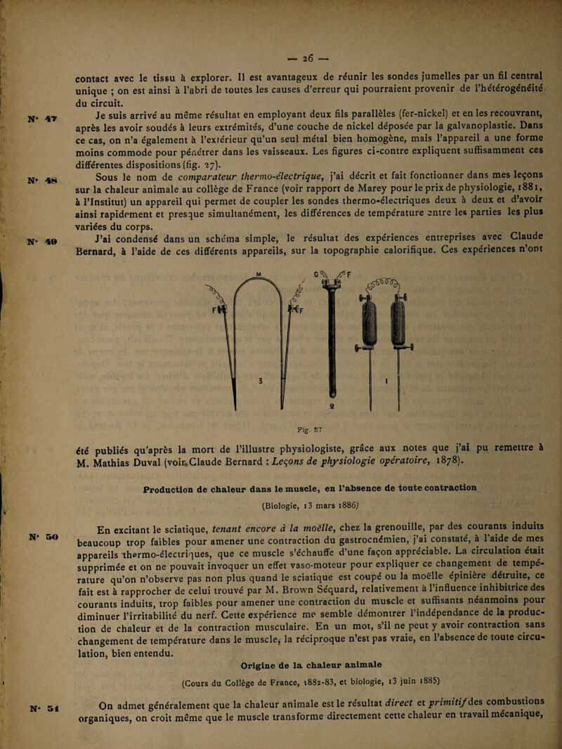 N* 4Ÿ N» 48 N“ 49 contact avec le tissu à explorer. 11 est avantageux de réunir les sondes jumelles par un fil central unique ; on est ainsi à l’abri de toutes les causes d’erreur qui pourraient provenir de l’hétérogénéité du circuit. Je suis arrivé au même résultat en employant deux fils parallèles (fer-nickel) et en les recouvrant, après les avoir soudés à leurs extrémités, d’une couche de nickel déposée par la galvanoplastie. Dans ce cas, on n’a également à l’extérieur qu’un seul métal bien homogène, mais l’appareil a une forme moins commode pour pénétrer dans les vaisseaux. Les figures ci-contre expliquent suffisamment ces différentes dispositions (fig. 27). Sous le nom de comparateur therino~électrîque, j’ai décrit et fait fonctionner dans mes leçons sur la chaleur animale au collège de France (voir rapport de Marey pour le prix de physiologie, 1881, à l’Institut) un appareil qui permet de coupler les sondes thermo-électriques deux à deux et d’avoir ainsi rapidement et presque simultanément, les différences de température entre les parties les plus variées du corps. J’ai condensé dans un schéma simple, le résultat des expériences entreprises avec Claude Bernard, à l’aide de ces différents appareils, sur la topographie calorifique. Ces expériences n’ont Fig. S7 été publiés qu'après la mort de l’illustre physiologiste, grâce aux notes que j’ai pu remettre à M. Mathias Duval (voiüClaude Bernard : Leçons de physiologie opératoire, 1878). Production de chaleur dans le muscle, en l’absence de toute contraction^ (Biologie, i3 mars i886j En excitant le sciatique, tenant encore à la moelle, chez la grenouille, par des courants induits beaucoup trop faibles pour amener une contraction du gastrocnémien, j’ai constaté, à l’aide de mes appareils thermo-électriques, que ce muscle s’échauffe d’une façon appréciable. La circulation était supprimée et on ne pouvait invoquer un effet vaso-moteur pour expliquer ce changement de tempé¬ rature qu’on n’observe pas non plus quand le sciatique est coupé ou la moelle épinière détruite, ce fait est à rapprocher de celui trouvé par M. Brown Séquard, relativement à l’influence inhibitrice des courants induits, trop faibles pour amener une contraction du muscle et suffisants neanmoins pour diminuer l’irritabilité du nerf. Cette expérience me semble démontrer l’indépendance de la produc¬ tion de chaleur et de la contraction musculaire. En un mot, s’il ne peut y avoir contraction sans changement de température dans le muscle, la réciproque n’est pas vraie, en l’absence de toute circu¬ lation, bien entendu. Origine de la chaleur animale (Cours du Collège de France, i882-83, et biologie, i3 juin i885) On admet généralement que la chaleur animale est le résultat direct et ;?rzwî7i/des combustions organiques, on croit même que le muscle transforme directement cette chaleur en travail mécanique,