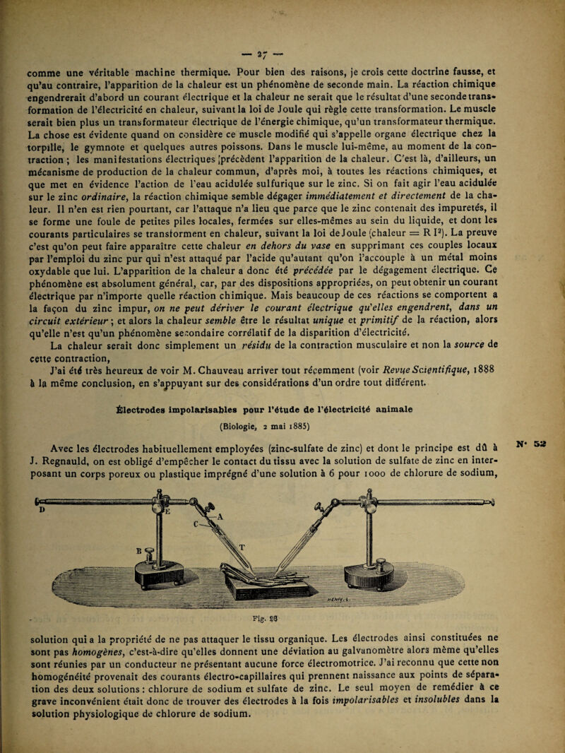 comme une véritable machine thermique. Pour bien des raisons, je crois cette doctrine fausse, et qu’au contraire, l’apparition de la chaleur est un phénomène de seconde main. La réaction chimique engendrerait d’abord un courant électrique et la chaleur ne serait que le résultat d’une seconde trans¬ formation de l’électricité en chaleur, suivant la loi de Joule qui règle cette transformation. Le muscle serait bien plus un transformateur électrique de l’énergie chimique, qu’un transformateur thermique. La chose est évidente quand on considère ce muscle modifié qui s’appelle organe électrique chez la torpille, le gymnote et quelques autres poissons. Dans le muscle lui-même, au moment de la con¬ traction ; les manifestations électriques [précèdent l’apparition de la chaleur. C'est là, d’ailleurs, un mécanisme de production de la chaleur commun, d’après moi, à toutes les réactions chimiques, et que met en évidence l’action de l’eau acidulée sulfurique sur le zinc. Si on fait agir l’eau acidulée sur le zinc ordinaire, la réaction chimique semble dégager immédiatement et directement de la cha¬ leur. Il n’en est rien pourtant, car l’attaque n’a lieu que parce que le zinc contenait des impuretés, il se forme une foule de petites piles locales, fermées sur elles-mêmes au sein du liquide, et dont les courants particulaires se transforment en chaleur, suivant la loi de Joule (chaleur = R P). La preuve c’est qu’on peut faire apparaître cette chaleur en dehors du vase en supprimant ces couples locaux par l’emploi du zinc pur qui n’est attaqué par l’acide qu’autant qu’on l’accouple à un métal moins oxydable que lui. L’apparition de la chaleur a donc été “précédée par le dégagement électrique. Ce phénomène est absolument général, car, par des dispositions appropriées, on peut obtenir un courant électrique par n’importe quelle réaction chimique. Mais beaucoup de ces réactions se comportent a la façon du zinc impur, on ne peut dériver le courant électrique qu'elles engendrent, dans un circuit extérieur ; et alors la chaleur semble être le résultat unique et primitif de la réaction, alors qu’elle n’est qu’un phénomène secondaire corrélatif de la disparition d’électricité. La chaleur serait donc simplement un résidu de la contraction musculaire et non la source de cette contraction, J’ai été très heureux de voir M. Chauveau arriver tout récemment (voir Revue Scientifiquet 1888 à la même conclusion, en s’ajjpuyant sur des considérations d’un ordre tout diffe'rent. Électrodes impolarisables pour l’étude de l’électricité animale (Biologie, 2 mai i885) Avec les électrodes habituellement employées (zinc-sulfate de zinc) et dont le principe est dû à J. Regnauld, on est obligé d’empêcher le contact du tissu avec la solution de sulfate de zinc en inter¬ posant un corps poreux ou plastique imprégné d’une solution à 6 pour 1000 de chlorure de sodium, Fig. §3 solution qui a la propriété de ne pas attaquer le tissu organique. Les électrodes ainsi constituées ne sont pas homogènes, c’est-à-dire qu’elles donnent une déviation au galvanomètre alors même qu’elles sont réunies par un conducteur ne présentant aucune force électromotrice. J’ai reconnu que cette non homogénéité provenait des courants électro-capillaires qui prennent naissance aux points de sépara¬ tion des deux solutions : chlorure de sodium et sulfate de zinc. Le seul moyen de remédier à ce grave inconvénient était donc de trouver des électrodes à la fois impolarisables et insolubles dans la solution physiologique de chlorure de sodium. N‘ 5»