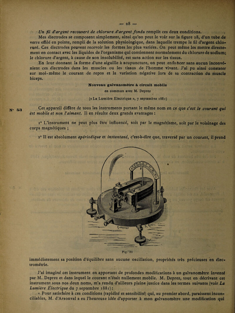 N* 53 Un fil d’argent recouvert de chlorure d’argent fondu remplit ces deux conditions. -> Mes électrodes se composent simplement, ainsi qu’on peut le voir sur la figure 28, d'un tube de verre effilé en pointe, rempli de la solution physiologique, dans laquelle trempe le fil d’argent chlo¬ ruré. Ces électrodes peuvent recevoir les formes les plus variées. On peut même les mettre directe¬ ment en contact avec les liquides de l’organisme qui contiennent normalement du chlorure de sodium; le chlorure d’argent, à cause de son insolubilité, est sans action sur les tissus. En leur donnant la forme d’une aiguille à acupuncture, on peut enfoncer sans aucun inconvé¬ nient ces électrodes dans les muscles ou les tissus de l’homme vivant. J’ai pu ainsi constater sur moi-même le courant de repos et la variation négative lors de sa contraction du muscle biceps. Nouveau galvanomètre à. circuit mobile en commun avec M. Depre? (b La Lumière Electrique », 7 septembre 1881) Cet appareil diffère de tous les instruments portant le même nom en ce que c’est le courant qui est mobile et non l’aimant. 11 en résulte deux grands avantages : 1° L'instrument ne peut plus être influencé, soit par le magnétisme, soit par le voisinage des corps magnétiques ; 2® Il est absolument apériodique et instantané, c’est-à-dire que, traversé par un courant, il prend Fig. SO immédiatement sa position d’équilibre sans aucune oscillation, propriétés très précieuses en élec- trométrie. J’ai imaginé cet instrument en apportant de profondes modifications à un galvanomètre inventé par M. Deprez et dans lequel le courant n’était nullement mobile. M. Deprez, tout en décrivant cet instrument sous nos deux noms, m’a rendu d’ailleurs pleine justice dans les termes suivants (voir La Lumière Electrique du 7 septembre 1881) : « Pour satisfaire à ces conditions (rapidité et sensibilité) qui, au premier abord, paraissent incon¬ ciliables, M. d’Arsonval a eu l’heureuse idée d’apporter à mon galvanomètre une modification qui