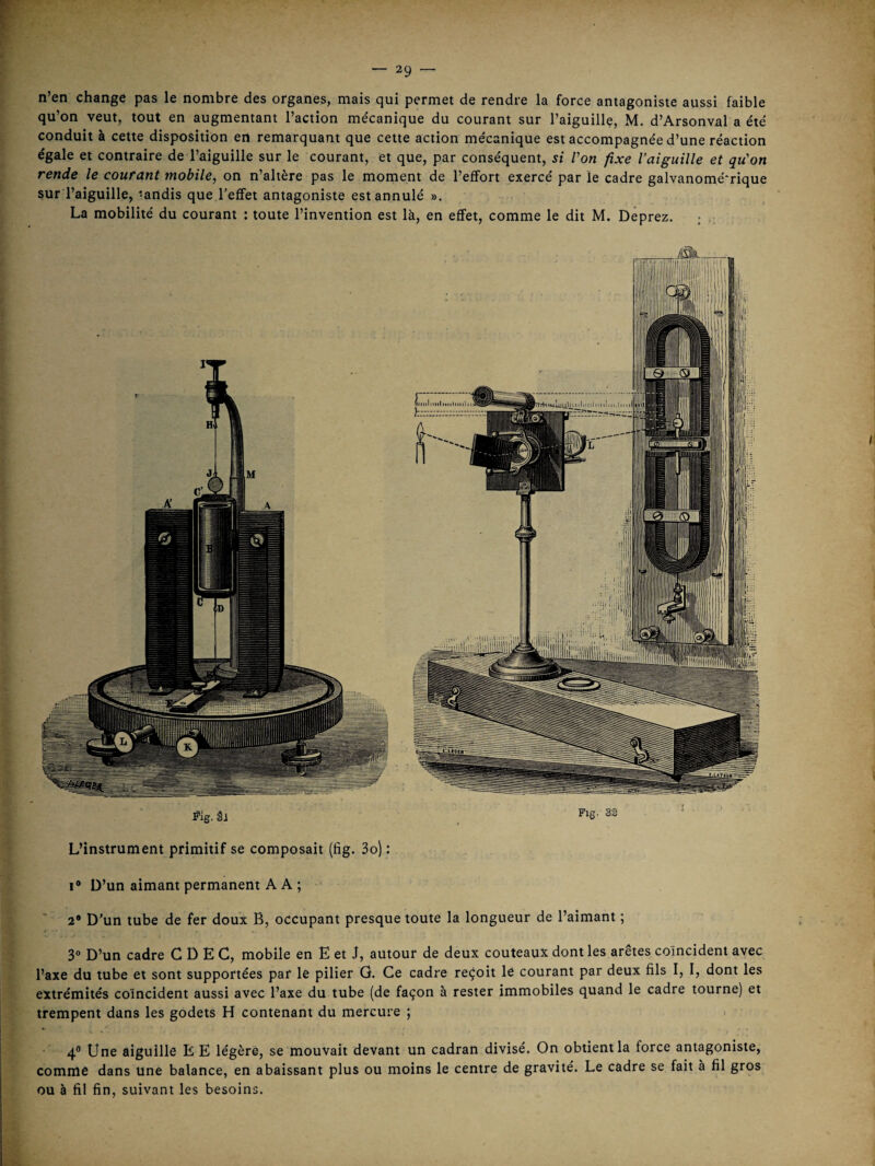 n’en change pas le nombre des organes, mais qui permet de rendre la force antagoniste aussi faible qu’on veut, tout en augmentant l’action me'canique du courant sur l’aiguille, M. d’Arsonval a été conduit à cette disposition en remarquant que cette action mécanique est accompagnée d’une réaction égale et contraire de l’aiguille sur le courant, et que, par conséquent, si Von fixe l’aiguille et qu'on rende le courant mobile, on n’altère pas le moment de l’effort exercé par le cadre galvanomé'rique sur l’aiguille, ‘andis que l’effet antagoniste est annulé ». La mobilité du courant : toute l’invention est là, en effet, comme le dit M. Deprez. ; L’instrument primitif se composait (fig. 3o) : Fig. SS I* D’un aimant permanent A A ; 2* D’un tube de fer doux B, occupant presque toute la longueur de l’aimant ; 30 D’un cadre C D E C, mobile en E et J, autour de deux couteaux dont les arêtes coïncident avec l’axe du tube et sont supportées par le pilier G. Ce cadre reçoit le courant par deux fils I, I, dont les extrémités coïncident aussi avec l’axe du tube (de façon à rester immobiles quand le cadre tourne) et trempent dans les godets H contenant du mercure ; ^ 4® Une aiguille E E légère, se mouvait devant un cadran divisé. On obtient la force antagoniste, comme dans une balance, en abaissant plus ou moins le centre de gravité. Le cadre se fait à fil gros ou à fil fin, suivant les besoins.