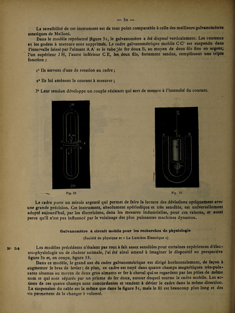 N* 54 La sensibilité de cet instrument est de tout point comparable à celle des meilleurs galvanomètres asiatiques de Melloni. Dans le modèle représenté [figure 3i, le galvanomètre a été disposé verticalement. Les couteaux et les godets à mercure sont supprimés. Le cadre galvanométriqne mobile CG' est suspendu dans l’intervalle laissé par l’aimant A A' et le tube 'de fer doux B, au moyen de deux fils fins en argent, l’un supérieur J H, Tautre inférieur C E, les deux fils, fortement tendus, remplissent une triple fonction : 1® Ils servent d’axe de rotation au cadre ; 2* Ils lui amènent le courant à mesurer ; 3® Leur tension développe un couple résistant qui sert de mesure à l’intensité du courant. Fig. gg  Fig. 34 Le cadre porte un miroir argenté qui permet de faire la lecture des déviations optiquement avec une grande précision. Cet instrument, absolument apériodique et très sensible, est universellement adopté aujourd’hui, par les électriciens, dans les mesures industrielles, pour ces raisons, et aussi parce qu’il n’est pas influencé par le voisinage des plus puissantes machines dynamos. Galvanomètre à circuit mobile pour les recherches de physiologie (Sociéié de physique et « La Lumière Electrique ») ? Les modèles précédents n’étaient pas tout à fait assez sensibles pour certaines expériences d’élec- tro-physiologie ou de chaleur animale, j’ai été ainsi amené à imaginer le dispositif en perspective figure 32 et, en coupe, figure 33. Dans ce modèle, le grand axe du cadre galvanométrique est dirigé horizontalement, de façon à augmenter le bras de levier; de plus, ce cadre est noyé dans quatre champs magnétiques très-puis¬ sants obtenus au moyen de deux gros aimants er fer à cheval qui se regardent par les pôles de meme nom et qui sont séparés par un prisme de fer doux, autour duquel tourne le cadre mobile. Les ac¬ tions de ces quatre champs sont concordantes et tendent à dévier le cadre dans la même direction. La suspension du cable est la même que dans la figure 3i, mais le fil est beaucoup plus long et des vis permettent de le changer ? volonté.