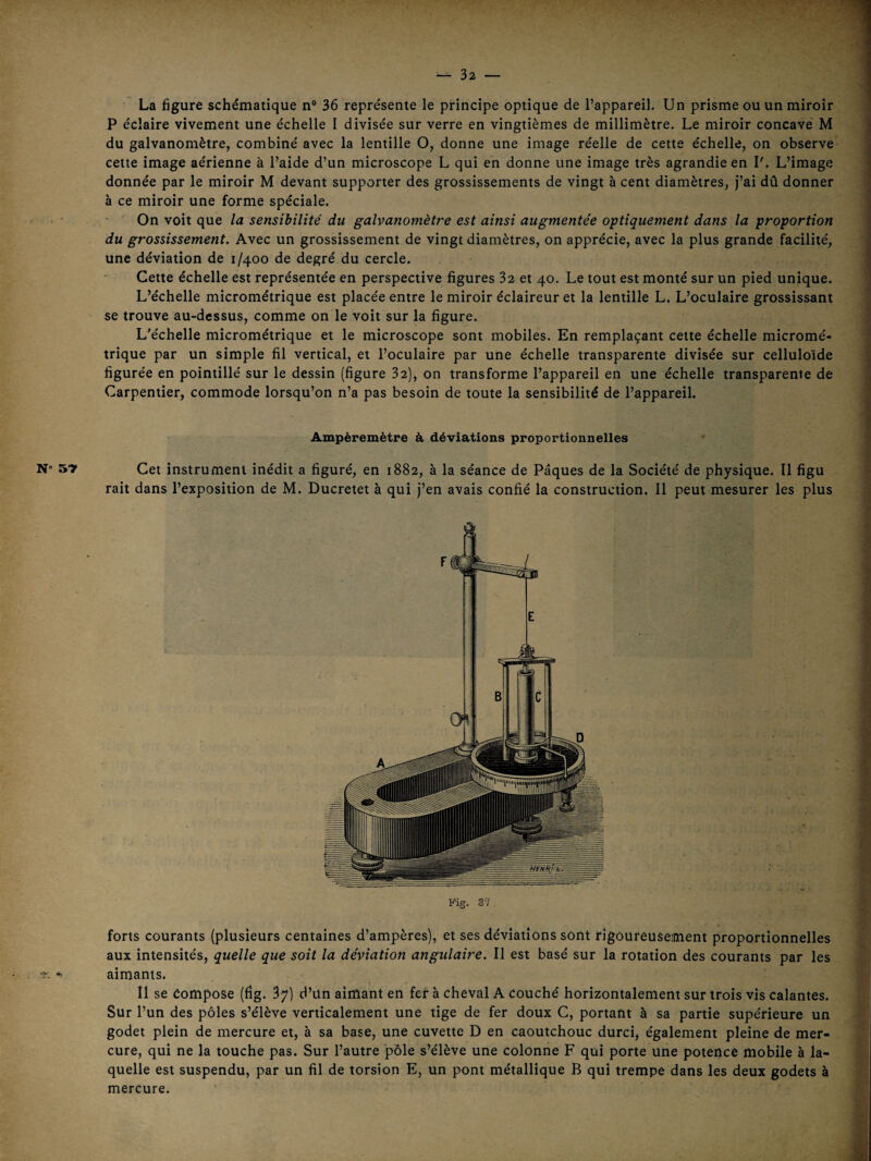 N- 57 La figure schématique n“ 36 représente le principe optique de l’appareil. Un prisme ou un miroir P éclaire vivement une échelle I divisée sur verre en vingtièmes de millimètre. Le miroir concave M du galvanomètre, combiné avec la lentille O, donne une image réelle de cette échelle, on observe cette image aérienne à l’aide d’un microscope L qui en donne une image très agrandie en I'. L’image donnée par le miroir M devant supporter des grossissements de vingt à cent diamètres, j’ai dû donner à ce miroir une forme spéciale. On voit que la sensibilité du galvanomètre est ainsi augmentée optiquement dans la proportion du grossissement. Avec un grossissement de vingt diamètres, on apprécie, avec la plus grande facilité, une déviation de 1/400 de degré du cercle. Cette échelle est représentée en perspective figures 32 et 40. Le tout est monté sur un pied unique. L’échelle micrométrique est placée entre le miroir éclaireur et la lentille L. L’oculaire grossissant se trouve au-dessus, comme on le voit sur la figure. L'échelle micrométrique et le microscope sont mobiles. En remplaçant cette échelle micromé¬ trique par un simple fil vertical, et l’oculaire par une échelle transparente divisée sur celluloïde figurée en pointillé sur le dessin (figure 32), on transforme l’appareil en une échelle transparente de Carpentier, commode lorsqu’on n’a pas besoin de toute la sensibilité de l’appareil. Ampèremètre à déviations proportionnelles Cet instrument inédit a figuré, en 1882, à la séance de Pâques de la Société de physique. Il figu rait dans l’exposition de M. Ducretet à qui j’en avais confié la construction. Il peut mesurer les plus Fig. S7 forts courants (plusieurs centaines d’ampères), et ses déviations sont rigoureusement proportionnelles aux intensités, quelle que soit la déviation angulaire. Il est basé sur la rotation des courants par les aimants. Il se Compose (fig. 37) d’ün aimant en fer à cheval A couché horizontalement sur trois vis calantes. Sur l’un des pôles s’élève verticalement une tige de fer doux C, portant à sa partie supérieure un godet plein de mercure et, à sa base, une cuvette D en caoutchouc durci, également pleine de mer¬ cure, qui ne la touche pas. Sur l’autre pôle s’élève une colonne F qui porte une potence mobile à la¬ quelle est suspendu, par un fil de torsion E, un pont métallique B qui trempe dans les deux godets à mercure.