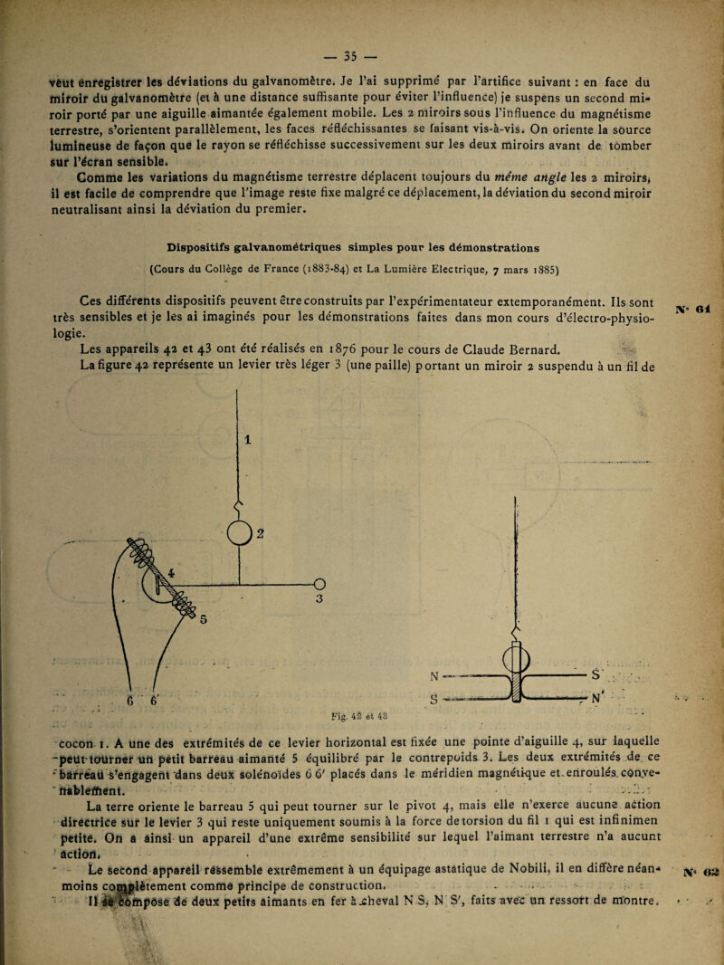 véut énregistref les déviations du galvanomètre. Je l’ai supprimé par l’artifice suivant : en face du miroir dü galvanomètre (et à une distance suffisante pour éviter l’influence) je suspens un second mi¬ roir porté par une aiguille aimantée également mobile. Les 2 miroirs sous l’influence du magnétisme terrestre, s’orientent parallèlement, les faces réfléchissantes se faisant vis-à-vis. On oriente la source lumineuse de façon que le rayon se réfléchisse successivement sur les deux miroirs avant de tomber sur l’écran sensible. Comme les variations du magnétisme terrestre déplacent toujours du même angle les 2 miroirs, il est facile de comprendre que l’image reste fixe malgré ce déplacement, la déviation du second miroir neutralisant ainsi la déviation du premier. Dispositifs galvanométriques simples pour les démonstrations (Cours du Collège de France (1883*84) et La Lumière Electrique, 7 mars i885) Ces différents dispositifs peuvent être construits par l’expérimentateur extemporanément. Ils sont très sensibles et je les ai imaginés pour les démonstrations faites dans mon cours d’électro-physio¬ logie. Les appareils 42 et 43 ont été réalisés en 1876 pour le cours de Claude Bernard. La figure 42 représente un levier très léger 3 (une paille) portant un miroir 2 suspendu à un fil de ■cocon 1. A une des extrémités de ce levier horizontal est fixée une pointe d’aiguille 4, sur laquelle 'peut-tourner uü petit barreau aimanté 5 équilibré par le contrepoids. 3. Les deux extrémités de ce *'feâfr<^ti s’engageiit‘dans déuft solénoïdes 6 6' placés dans le méridien magnétique et. enroulés. cOnye- ■ htbleïïient. La terre oriente le barreau 5 qui peut tourner sur le pivot 4, mais elle n’exerce aucune action directrice sur le levier 3 qui reste uniquement soumis à la force de torsion du fil i qui est infinimen petite. On a ainsi un appareil d’une extrême sensibilité sur lequel l’aimant terrestre n’a aucunt ' action, - • Le second-appareil ré'ssemble extrêmement à un équipage astatique de Nobili, il en diffère néan* moins complètement comme principe de construction. - .. : Uilioftipôse dé doux petits aimants en fer àxheval N.S, N S', faits avec'un ressort de montre. IV* 6i