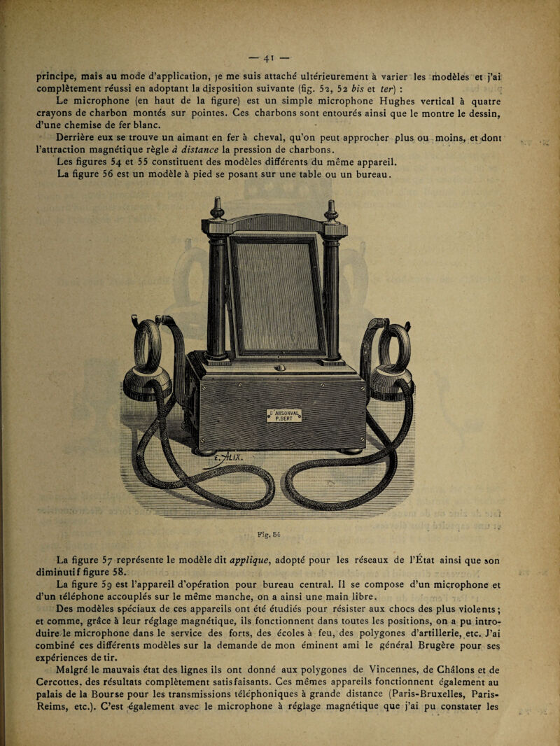 principe, mais au mode d’application, je me suis attaché ultérieurement à varier les liiodèles et j’ai complètement réussi en adoptant la disposition suivante (fig. 52, 52 bis et ter) : ; Le microphone (en haut de la figure) est un simple microphone Hughes vertical à quatre crayons de charbon montés sur pointes. Ces charbons sont entourés ainsi que le montre le dessin, d’une chemise de fer blanc. Derrière eux se trouve un aimant en fer à cheval, qu’on peut approcher plus ou moins, et dont l’attraction magnétique règle à distance la pression de charbons. Les figures 54 et 55 constituent des modèles différents du même appareil. La figure 56 est un modèle à pied se posant sur une table ou un bureau. Fig. 54 La figure 57 représente le modèle dit applique, adopté pour les réseaux de l’État ainsi que son diminutif figure 58. La figure Sg est l’appareil d’opération pour bureau central. Il se compose d’un microphone et d’un téléphone accouplés sur le même manche, on a ainsi une main libre. Des modèles spéciaux de ces appareils ont été étudiés pour résister aux chocs des plus violents ; et comme, grâce à leur réglage magnétique, ils fonctionnent dans toutes les positions, on a pu intro¬ duire le microphone dans le service des forts, des écoles à feu, des polygones d’artillerie, etc. J’ai combiné ces différents modèles sur la demande de mon éminent ami le général Brugère pour ses expériences de tir. Malgré le mauvais état des lignes ils ont donné aux polygones de Vincennes, de Châlons et de Cercottes. des résultats complètement satisfaisants. Ces mêmes appareils fonctionnent également au palais de la Bourse pour les transmissions téléphoniques à grande distance (Paris-Bruxelles, Paris- Reims, etc.). C’est également avec le microphone à réglage magnétique que j’ai pu constater les