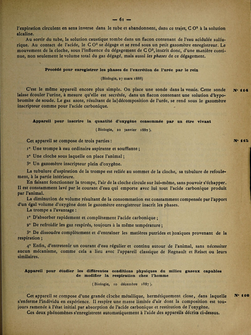 l’expiration circulent en sens inverse dans le tube et abandonnent, dans ce trajet, C O* à la solution alcaline. Au sortir du tube, la solution caustique tombe dans un flacon contenant de l’eau acidulée sulfu¬ rique. Au contact de l’acide, le C se dégage et se rend sous un petit gazomètre enregistreur. Le mouvement de la cloche, sous l’influence du dégagement de G 0^, inscrit donc, d’une manière conti¬ nue, non seulement le volume total du gaz dégagé, mais aussi les phases de ce dégagement. V Procédé pour enregistrer les phases de rexcrétion de Purée par le rein (Biologie, 27 mars i888) C’est le même appareil encore plus simple. On place une sonde dans la vessie. Cette sonde laisse écouler l’urine, à mesure qu’elle est secrétée, dans un flacon contenant une solution d’hypo- bromite de soude. Le gaz azote, résultant de la | décomposition de l’urée, se rend sous le gazomètre inscripteur comme pour l’acide carbonique. Appareil pour inscrire la quantité d’oxygène consommée par un être vivant (Biologie, 22 janvier 1887). Cet appareil se compose de trois parties : I® Une trompe à eau ordinaire aspirante et soufflante ; 2® Une cloche sous laquelle on place l’animal ; 3® Un gazomètre inscripteur plein d’oxygène. La tubulure d’aspiration de la trompe est reliée au sommet de la cloche, sa tubulure de refoule¬ ment, à la partie intérieure. En faisant fonctionner la trompe, l’air de la cloche circule sur lui-même, sans pouvoir s’échapper. Il est constamment lavé par le courant d’eau qui emporte avec lui tout l’acide carbonique produit par l’animal. La diminution de volume résultant de la consommation est constamment compensée par l’apport d’un égal volume d’oxygène dont le gazomètre enregistreur inscrit les phases. La trompe a l’avantage : I® D’absorber rapidement et complètement l’acide carbonique ; a® De refroidir les gaz respirés, toujours à la même température ; 3® De dissoudre complètement et d’entraîner les matières putrides et [toxiques provenant de la respiration ; 4® Enfin, d’entretenir un courant d’eau régulier et continu autour de l’animal, sans nécessiter aucun mécanisme, comme cela a lieu avec l’appareil classique de Régnault et Reiset ou leurs similaires. Appareil pour étudier les différentes conditions physiques du milieu gazeux capables de modifier la respiration chez Thomme (Biologie, 10 décembre 1887). Cet appareil se compose d’une grande cloche métallique, hermétiquement close, dans laquelle s’enferme l’individu en expérience. Il respire une masse limitée d’air dont la composition est tou¬ jours ramenée à l’état initial par absorption de l’acide carbonique et restitution de l’oxygène. Ces deux phénomènes s’enregistrent automatiquement à l’aide des appareils décrits ci-dessus. IV* 114 IV* 115 IV* lie