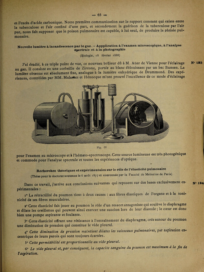 et l’excès d’acide carbonique. Notre première communication sur le rapport constant qui existe entre la tuberculose et l’air confiné d’une part, et secondement la guérison de la tuberculose par l’air pur, nous fait supposer que le poison pulmonaire est capable, à lui seul, de produire la phtisie pul¬ monaire. Nouvelle lumière à incandescence par le gaz. - Appplication à l’examen microscopique, à l’analyse àpectrale et à la photographie (biologie, i8 février 1888) J’ai étudié, à ce triple point de vue, ce nouveau brûleur dû à M. Aüer de Vienne pour l’éclairage N 183 au gaz. Il consiste en une corbeille de Zircone, portée au blanc éblouissant par un bec Bunsen. La luinière obtenue est absolument fixe, analogue à la lumière oxhydrique de Drummond. Des expé¬ riences, contrôlées par MM.Malas«ez et Hénocque m’ont prouvé l’excellence de ce mode d’éclairage pour l’examen au microscope et à l’hémato-spectroscope. Cette source lumineuse est très photogénique et commode pour l’analyse spectrale et toutes les expériences d’optique. Recherches théoriques et expérimentales sur le rôle de l’élasticité pulmonaire (Thèse pour le doctorat soutenue le 6 août 1877 et couronnée par la Faculté de Médecine de Pans) Dans ce travail, j’arrive aux conclusions suivantes qui reposent sur des bases exclusivement ex- n- 184 périmentales : I® La rétractilité du poumon tient à deux causes : aux fibres élastiques de l’organe et à la toni- nicité de ses fibres musculaires. a® Cette élasticité fait jouer au poumon le rôle d’un ressort antagoniste qui soulève le diaphragme et dilate les oreillettes qui peuvent ainsi exercer une succion lors de leur diastole ; le cœur est donc bien une pompe aspirante et foulante. 3® Cette élasticité offrant une résistance à l’entraînement du diaphragme, crée autour du poumon une diminution de pression qui constitue le vide pleural. 4° Cette diminution de pression maintient diUites les vaisseaux pulmonaires^ par aspiration ex< centrique de leurs parois qui sont toujours écartées. 5® Cette perméàbilité est proportionnelle au vide pleural. 6® Le vide pleural et, par conséquent, la capacité sanguine du poumon est maximum à la fin de tdspîration.