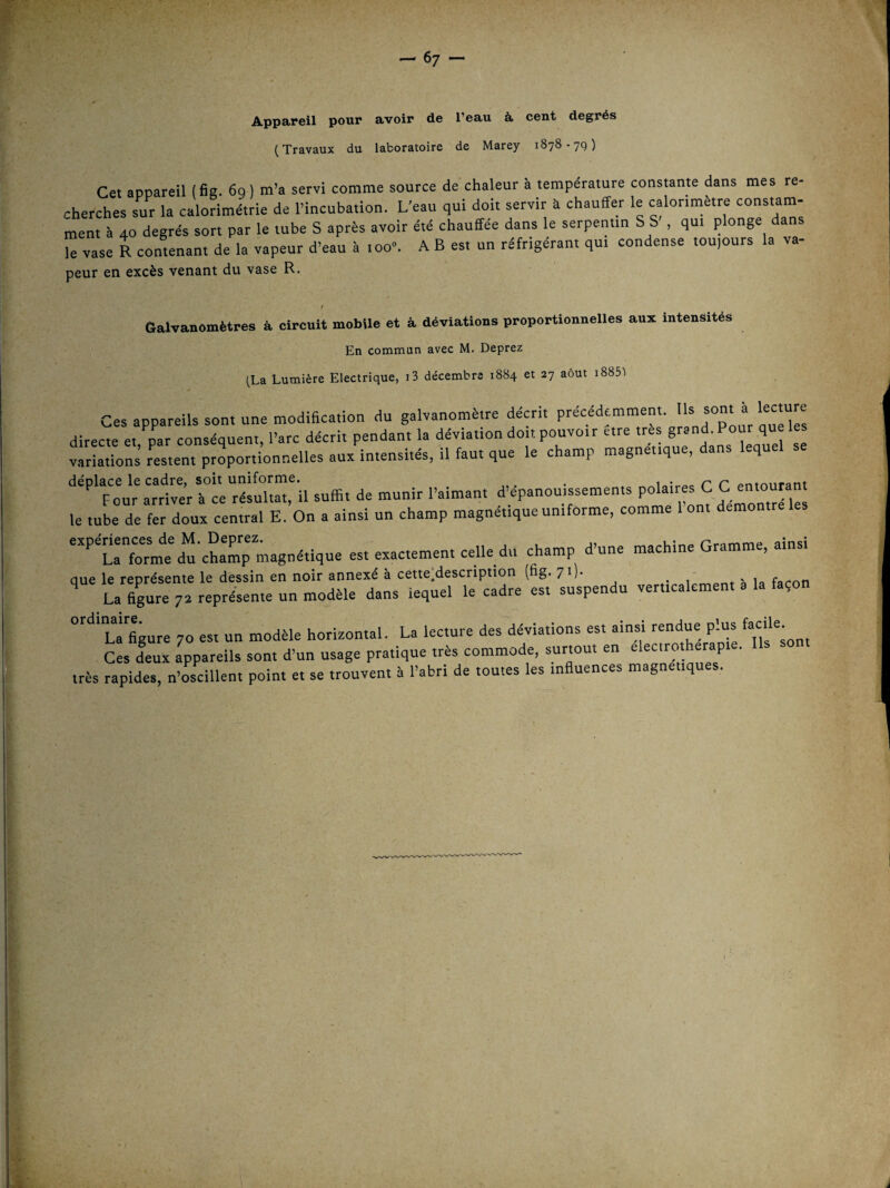 Appareil pour avoir de l’eau à. cent degrés (Travaux du laboratoire de Marey 1878-79) Cet aocareil (6g. 6g ) m’a servi comme source de chaleur à température constante dans mes re¬ cherches sur la calorimétrie de l’incubation. L’eau qui doit servir à chauffer le calorimètre constam¬ ment à 40 degrés sort par le tube S après avoir été chauffée dans ie serpentin S S , qui plonge dans Z vase R contenant de la vapeur d’eau à ioo«. A B es. un réfrigérant qui condense tou,ours la va- peur en excès venant du vase R. f Galvanomètres à circuit mobile et à déviations proportionnelles aux intensités En commun avec M. Deprez (La Lumière Electrique, i3 décembre 1884 et 27 août i885'l Ces appareils son. une modihcation du galvanomètre décrit précédemment. directe et, par conséquent, l’arc décrit pendant la déviation doit pouvoir ’ variations restent proportionneiies aux intensités, il faut que le champ magnétique, dans lequel déplace le cadre, soit uniforme. . ^io;rAc r r entourant Four arriver à ce résultat, il suffit de munir i’aiman. d épanouissements ^1^, le tube de fer doux central E. On a ainsi un champ magnétique uniforme, comme 1 ont démontré ‘^’’taf:rm:ducLT; magnétique est exactement celle du champ d’une machine Gramme, ainsi que le représente le dessin en noir annexé à cette:description (fig. 71). h la façon La 6gure 7a représente un modèle dans iequel le cadre est suspendu verticalement a la façon °'^'*'La’6gure 70 est un modèle horizontal. La lecture des déviations est ainsi rendue plus Ces deux appareils sont d’un usage pratique très commode, surtout en elecirotherap . très rapides, n’œcillent point et se trouvent à l’abri de toutes les ineuences magnétiques.