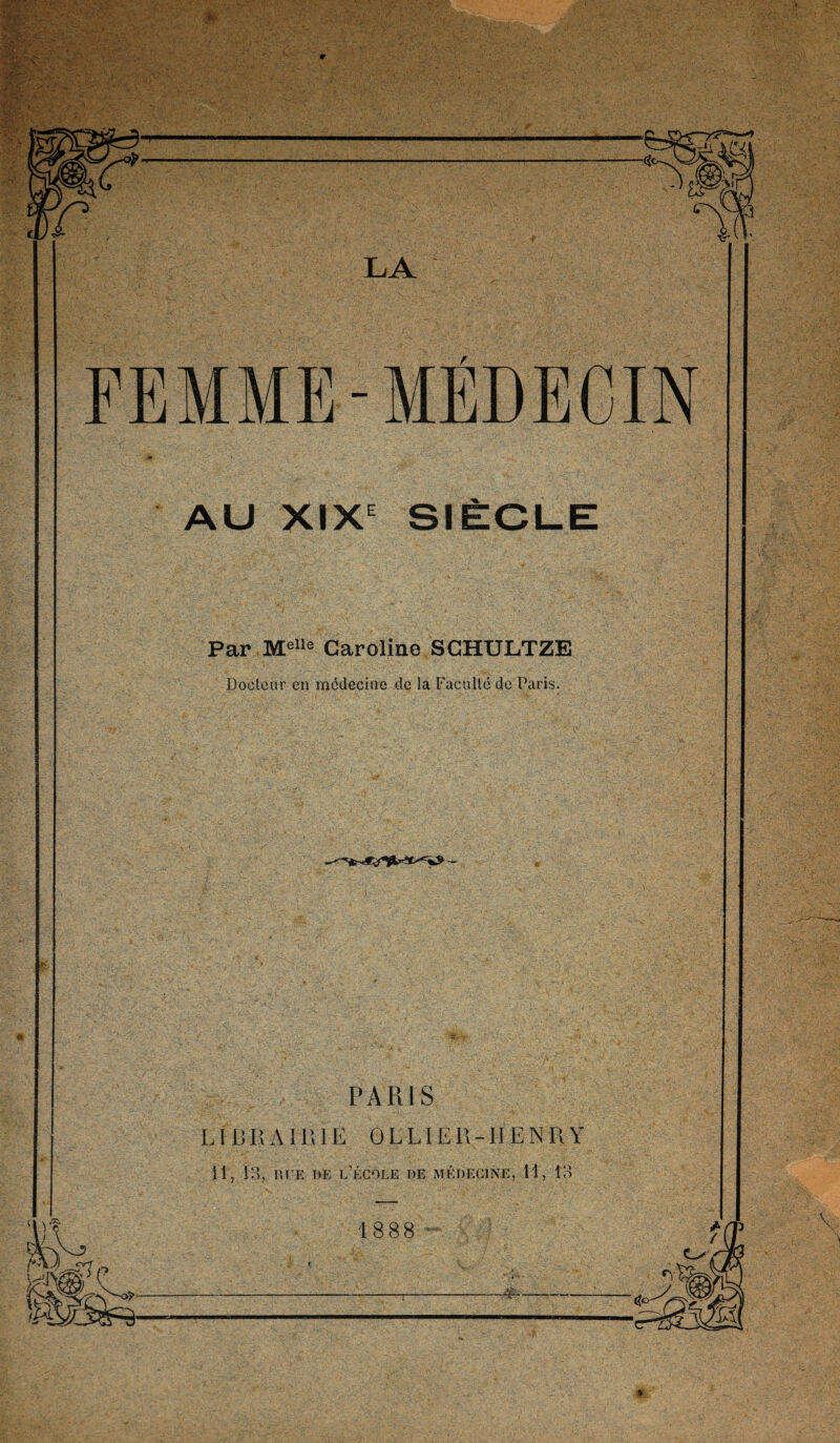 LA FEMME-MÉDECIN ,*r • AU XIXe SIÈCLE Par Melle Caroline SCHULTZE Docteur en médecine de la Faculté de Paris. PARIS LIB R A II’, IE 0 EL IE R -Il EN R Y 11, 13, rue de l’école de médecine, 11, 13 18 88